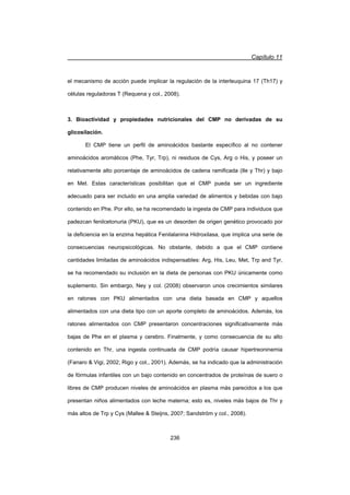 Capítulo 11
236
el mecanismo de acción puede implicar la regulación de la interleuquina 17 (Th17) y
células reguladoras T (Requena y col., 2008).
3. Bioactividad y propiedades nutricionales del CMP no derivadas de su
glicosilación.
El CMP tiene un perfil de aminoácidos bastante específico al no contener
aminoácidos aromáticos (Phe, Tyr, Trp), ni residuos de Cys, Arg o His, y poseer un
relativamente alto porcentaje de aminoácidos de cadena ramificada (Ile y Thr) y bajo
en Met. Estas características posibilitan que el CMP pueda ser un ingrediente
adecuado para ser incluido en una amplia variedad de alimentos y bebidas con bajo
contenido en Phe. Por ello, se ha recomendado la ingesta de CMP para individuos que
padezcan fenilcetonuria (PKU), que es un desorden de origen genético provocado por
la deficiencia en la enzima hepática Fenilalanina Hidroxilasa, que implica una serie de
consecuencias neuropsicológicas. No obstante, debido a que el CMP contiene
cantidades limitadas de aminoácidos indispensables: Arg, His, Leu, Met, Trp and Tyr,
se ha recomendado su inclusión en la dieta de personas con PKU únicamente como
suplemento. Sin embargo, Ney y col. (2008) observaron unos crecimientos similares
en ratones con PKU alimentados con una dieta basada en CMP y aquellos
alimentados con una dieta tipo con un aporte completo de aminoácidos. Además, los
ratones alimentados con CMP presentaron concentraciones significativamente más
bajas de Phe en el plasma y cerebro. Finalmente, y como consecuencia de su alto
contenido en Thr, una ingesta continuada de CMP podría causar hipertreoninemia
(Fanaro  Vigi, 2002; Rigo y col., 2001). Además, se ha indicado que la administración
de fórmulas infantiles con un bajo contenido en concentrados de proteínas de suero o
libres de CMP producen niveles de aminoácidos en plasma más parecidos a los que
presentan niños alimentados con leche materna; esto es, niveles más bajos de Thr y
más altos de Trp y Cys (Mallee  Steijns, 2007; Sandström y col., 2008).
 