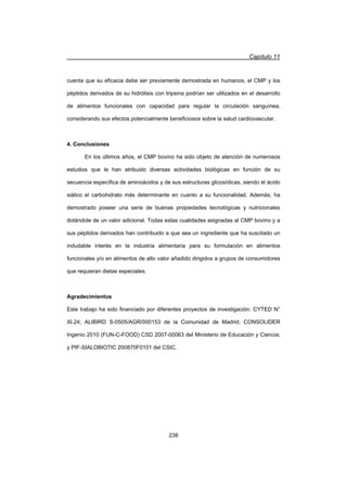 Capítulo 11
238
cuenta que su eficacia debe ser previamente demostrada en humanos, el CMP y los
péptidos derivados de su hidrólisis con tripsina podrían ser utilizados en el desarrollo
de alimentos funcionales con capacidad para regular la circulación sanguínea,
considerando sus efectos potencialmente beneficiosos sobre la salud cardiovascular.
4. Conclusiones
En los últimos años, el CMP bovino ha sido objeto de atención de numerosos
estudios que le han atribuido diversas actividades biológicas en función de su
secuencia específica de aminoácidos y de sus estructuras glicosídicas, siendo el ácido
siálico el carbohidrato más determinante en cuanto a su funcionalidad. Además, ha
demostrado poseer una serie de buenas propiedades tecnológicas y nutricionales
dotándole de un valor adicional. Todas estas cualidades asignadas al CMP bovino y a
sus péptidos derivados han contribuido a que sea un ingrediente que ha suscitado un
indudable interés en la industria alimentaria para su formulación en alimentos
funcionales y/o en alimentos de alto valor añadido dirigidos a grupos de consumidores
que requieran dietas especiales.
Agradecimientos
Este trabajo ha sido financiado por diferentes proyectos de investigación: CYTED N°
XI.24; ALIBIRD S-0505/AGR/000153 de la Comunidad de Madrid; CONSOLIDER
Ingenio 2010 (FUN-C-FOOD) CSD 2007-00063 del Ministerio de Educación y Ciencia;
y PIF-SIALOBIOTIC 200870F0101 del CSIC.
 