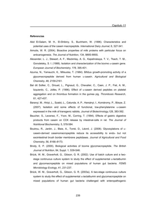 Capítulo 11
239
Referencias
Abd El-Salam, M. H., El-Shibiny, S., Buchheim, W. (1996). Characteristics and
potential uses of the casein macropeptide. International Dairy Journal, 6, 327-341.
Aimutis, W. R. (2004). Bioactive properties of milk proteins with particular focus on
anticariogenesis. The Journal of Nutrition, 134, 989S-995S.
Alexander, L. J., Stewart, A. F., Mackinlay, A. G., Kapelinskaya, T. V., Tkach, T. M.,
Gorodetsky, S. I. (1988). Isolation and characterization of the bovine N-casein gene.
European Journal of Biochemistry, 178, 395-401.
Azuma, N., Yamauchi, K., Mitsuoka, T. (1984). Bifidus growth-promoting activity of a
glycomacropeptide derived from human N-casein. Agricultural and Biological
Chemistry, 48, 2159-2161.
Bal dit Sollier, C., Drouet, L., Pignaud, G., Chevalier, C., Caen, J. P., Fiat, A. M.,
Izquierdo, C., Jollès, P. (1996). Effect of N-casein derived peptides on platelet
aggregation and on thrombus formation in the guinea pig. Thrombosis Research,
81, 427-437.
Baranyi, M., Hiripi, L., Szabó, L., Catunda, A. P., Harsányi, I., Komáromy, P., Bösze, Z.
(2007). Isolation and some effects of functional, low-phenylalanine N-casein
expressed in the milk of transgenic rabbits. Journal of Biotechnology,128, 383-392.
Beucher, S., Levenez, F., Yvon, M., Corring, T. (1994). Effects of gastric digestive
products from casein on CCK release by intestinal-cells in rat. The Journal of
Nutritional Biochemistry, 5, 578-584.
Boutrou, R., Jardin, J., Blais, A., Tomé, D., Léonil, J. (2008). Glycosylations of N-
casein-derived caseinomacropeptide reduce its accessibility to endo- but not
exointestinal brush border membrane peptidases. Journal of Agricultural and Food
Chemistry, 56, 8166–8173.
Brody, E. P. (2000). Biological activities of bovine glycomacropeptide. The British
Journal of Nutrition, 84, Suppl. 1, S39-S46.
Brück, W. M., Graverholt, G., Gibson, G. R. (2002). Use of batch culture and a two-
stage continuous culture system to study the effect of supplemental D-lactalbumin
and glycomacropeptide on mixed populations of human gut bacteria. FEMS
Microbiology Ecology, 41, 231-237.
Brück, W. M., Graverholt, G., Gibson, G. R. (2003a). A two-stage continuous culture
system to study the effect of supplemental D-lactalbumin and glycomacropeptide on
mixed populations of human gut bacteria challenged with enteropathogenic
 