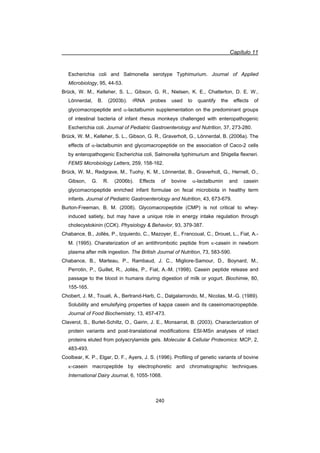 Capítulo 11
240
Escherichia coli and Salmonella serotype Typhimurium. Journal of Applied
Microbiology, 95, 44-53.
Brück, W. M., Kelleher, S. L., Gibson, G. R., Nielsen, K. E., Chatterton, D. E. W.,
Lönnerdal, B. (2003b). rRNA probes used to quantify the effects of
glycomacropeptide and D-lactalbumin supplementation on the predominant groups
of intestinal bacteria of infant rhesus monkeys challenged with enteropathogenic
Escherichia coli. Journal of Pediatric Gastroenterology and Nutrition, 37, 273-280.
Brück, W. M., Kelleher, S. L., Gibson, G. R., Graverholt, G., Lönnerdal, B. (2006a). The
effects of D-lactalbumin and glycomacropeptide on the association of Caco-2 cells
by enteropathogenic Escherichia coli, Salmonella typhimurium and Shigella flexneri.
FEMS Microbiology Letters, 259, 158-162.
Brück, W. M., Redgrave, M., Tuohy, K. M., Lönnerdal, B., Graverholt, G., Hernell, O.,
Gibson, G. R. (2006b). Effects of bovine D-lactalbumin and casein
glycomacropeptide enriched infant formulae on fecal microbiota in healthy term
infants. Journal of Pediatric Gastroenterology and Nutrition, 43, 673-679.
Burton-Freeman, B. M. (2008). Glycomacropeptide (CMP) is not critical to whey-
induced satiety, but may have a unique role in energy intake regulation through
cholecystokinin (CCK). Physiology  Behavior, 93, 379-387.
Chabance, B., Jollès, P., Izquierdo, C., Mazoyer, E., Francoual, C., Drouet, L., Fiat, A.-
M. (1995). Charaterization of an antithrombotic peptide from N-casein in newborn
plasma after milk ingestion. The British Journal of Nutrition, 73, 583-590.
Chabance, B., Marteau, P., Rambaud, J. C., Migliore-Samour, D., Boynard, M.,
Perrotin, P., Guillet, R., Jollès, P., Fiat, A.-M. (1998). Casein peptide release and
passage to the blood in humans during digestion of milk or yogurt. Biochimie, 80,
155-165.
Chobert, J. M., Touati, A., Bertrand-Harb, C., Dalgalarrondo, M., Nicolas, M.-G. (1989).
Solubility and emulsifying properties of kappa casein and its caseinomacropeptide.
Journal of Food Biochemistry, 13, 457-473.
Claverol, S., Burlet-Schiltz, O., Gairin, J. E., Monsarrat, B. (2003). Characterization of
protein variants and post-translational modifications: ESI-MSn analyses of intact
proteins eluted from polyacrylamide gels. Molecular  Cellular Proteomics: MCP, 2,
483-493.
Coolbear, K. P., Elgar, D. F., Ayers, J. S. (1996). Profiling of genetic variants of bovine
N-casein macropeptide by electrophoretic and chromatographic techniques.
International Dairy Journal, 6, 1055-1068.
 