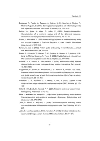 Capítulo 11
241
Daddaoua, A., Puerta, V., Zarzuelo, A., Suárez, M. D., Sánchez de Medina, F.,
Martínez-Augustin, O. (2005). Bovine glycomacropeptide is anti-inflammatory in rats
with hapten-induced colitis. The Journal of Nutrition, 135, 1164-1170.
Delfour, A., Jolles, J., Alais, C., Jolles, P. (1965). Caseino-glycopeptides:
Characterization of a methionin residue and of the N-terminal sequence.
Biochemical and Biophysical Research Communications, 19, 452-455.
Dziuba, J., Minkiewicz, P. (1996). Influence of glycosylation on micelle-stabilizing ability
and biological properties of C-terminal fragments of cow’s N-casein. International
Dairy Journal, 6, 1017-1044.
Fanaro, S., Vigi, V. (2002). Protein quality and quantity in infant formulas. A critical
look. Minerva Pediatrica, 54, 203-209.
Fosset, S., Fromentin, G., Gietzen, D. W., Dubarry, M., Huneau, J. F., Antoine, J. M.,
Lang, V., Mathieu-Casseron, F., Tome, D. (2002). Peptide fragments released from
Phe-caseinomacropeptide in vivo in the rat. Peptides, 23, 1773-1781.
Gauthier, S. F., Pouliot, Y., Saint-Sauveur, D. (2006). Immunomodulatory peptides
obtained by the enzymatic hydrolysis of whey proteins. International Dairy Journal,
16, 1315-1323.
Guggenheim, B., Schmid, R., Aeschlimann, J. M., Berrocal, R., Neeser, J. R. (1999).
Powdered milk micellar casein prevents oral colonization by Streptococcus sobrinus
and dental caries in rats: a basis for the caries-protective effect of dairy products.
Caries Research, 33, 446-454.
Gustafson, D. R., McMahon, D. J., Morrey, J., Nan, R. (2001). Appetite is not
influenced by a unique milk peptide:caseinomacropeptide (CMP). Appetite, 36, 157-
163.
Holland, J. W., Deeth, H., Alewood, P. F. (2004). Proteomic analysis of N-casein micro-
heterogeneity. Proteomics, 4, 743-752.
Idota, T., Kawakami, H., Nakajima, I. (1994). Bifidus growth-promoting activity effect of
N-acetylneuraminic acid-containing substances. Bioscience, Biotechnology and
Biochemistry, 58, 1720-1722.
Janer, C., Peláez, C., Requena, T. (2004). Caseinomacropeptide and whey protein
concentrate enhance Bifidobacterium lactis growth in milk. Food Chemistry, 86, 263-
267.
Jollès, P., Loucheux-Lefebvre, M. H., Henschen, A. (1978). Structural relatedness of N-
casein and fibrinogen J-chain. Journal of Molecular Evolution, 11, 271-277.
 