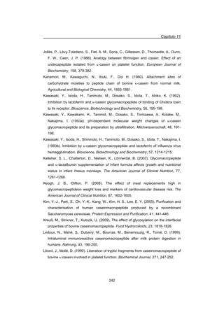 Capítulo 11
242
Jollès, P., Lévy-Toledano, S., Fiat, A. M., Soria, C., Gillessen, D., Thomaidis, A., Dunn,
F. W., Caen, J. P. (1986). Analogy between fibrinogen and casein. Effect of an
undecapeptide isolated from N-casein on platelet function. European Journal of
Biochemistry, 158, 379-382.
Kanamori, M., Kawaguchi, N., Ibuki, F., Doi H. (1980). Attachment sites of
carbohydrate moieties to peptide chain of bovine N-casein from normal milk.
Agricultural and Biological Chemistry, 44, 1855-1861.
Kawasaki, Y., Isoda, H., Tanimoto, M., Dosako, S., Idota, T., Ahiko, K. (1992).
Inhibition by lactoferrin and N-casein glycomacropeptide of binding of Cholera toxin
to its receptor. Bioscience, Biotechnology and Biochemistry, 56, 195-198.
Kawasaki, Y., Kawakami, H., Tanimot, M., Dosako, S., Tomizawa, A., Kotake, M.,
Nakajima, I. (1993a). pH-dependent molecular weight changes of N-casein
glycomacropeptide and its preparation by ultrafiltration. Milchwissenschaft, 48, 191-
196.
Kawasaki, Y., Isoda, H., Shinmoto, H., Tanimoto, M., Dosako, S., Idota, T., Nakajima, I.
(1993b). Inhibition by N-casein glycomacropeptide and lactoferrin of influenza virus
hemagglutination. Bioscience, Biotechnology and Biochemistry, 57, 1214-1215.
Kelleher, S. L., Chatterton, D., Nielsen, K., Lönnerdal, B. (2003). Glycomacropeptide
and D-lactalbumin supplementation of infant formula affects growth and nutritional
status in infant rhesus monkeys. The American Journal of Clinical Nutrition, 77,
1261-1268.
Keogh, J. B., Clifton, P. (2008). The effect of meal replacements high in
glycomacropeptideon weight loss and markers of cardiovascular disease risk. The
American Journal of Clinical Nutrition, 87, 1602-1605.
Kim, Y.-J., Park, S., Oh, Y.-K., Kang, W., Kim, H. S., Lee, E. Y. (2005). Purification and
characterisation of human caseinmacropeptide produced by a recombinant
Saccharomyces cerevisiae. Protein Expression and Purification, 41, 441-446.
Kreuß, M., Strixner, T., Kulozik, U. (2009). The effect of glycosylation on the interfacial
properties of bovine caseinomacropeptide. Food Hydrocolloids, 23, 1818-1826.
Ledoux, N., Mahé, S., Dubarry, M., Bourras, M., Benamouzig, R., Tomé, D. (1999).
Intraluminal immunoreactive caseinomacropeptide after milk protein digestion in
humans. Nahrung, 43, 196-200.
Léonil, J., Mollé, D. (1990). Liberation of tryptic fragments from caseinomacropeptide of
bovine N-casein involved in platelet function. Biochemical Journal, 271, 247-252.
 