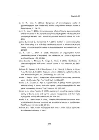 Capítulo 11
243
Li, E. W., Mine, Y. (2004a). Comparison of chromatographic profile of
glycomacropeptide from cheese whey isolated using different methods. Journal of
Dairy Science, 87, 174-177.
Li, E. W., Mine, Y. (2004b). Immunoenhancing effects of bovine glycomacropeptide
and its derivatives on the proliferative response and phagocytic activities of human
macrophage like cells, U937. Journal of Agricultural and Food Science, 52, 2704-
2708.
Lieske, B., Konrad, G., Kleinschmidt, T. H. (2004). Isolation of caseinmacropeptide
from rennet whey by a multi-stage ultrafiltration process. II. Influence of pH and
heating on the carbohydrate moiety of glycomacropeptide. Milchwissenschaft, 59,
291-294.
Liu, F., Liao, L., Chen, J. (2008). Preparation of unglycosylated human
caseinomacropeptide by engineering DAB Escherichia coli. Journal of Agricultural
and Food Chemistry, 56, 889-893.
López-Expósito, I., Minervini, F., Amigo, L., Recio, I. (2006). Identification of
anitbacterial peptides from bovine N-casein. Journal of Food Protection, 69, 2992-
2997.
Malkoski, M., Dashper, S. G., O'Brien-Simpson, N. M., Talbo, G. H., Macris, M., Cross,
K. J., Reynolds, E. C. (2001). Kappacin, a novel antibacterial peptide from bovine
milk. Antimicrobial Agents and Chemotherapy, 45, 2309-2315.
Mallee, L., Steijns, J. (2007). Whey protein concentrates from acidic whey: benefits for
use in infant formulas. Agro Food Ind Hi-Tech, 18, XXIV-XXVI.
Manso, M. A., Escudero, C., Alijo, M., López-Fandiño, R. (2002). Platelet aggregation
inhibitory activity of bovine, ovine and caprine N-casein macropeptides and their
tryptic hydrolysates. Journal of Food Protection, 65, 1992-1996.
Manso, M. A., López-Fandiño, R. (2003). Angiotensin I converting enzyme-inhibitory
activity of bovine, ovine and caprine N-casein macropeptides and their tryptic
hydrolyzates. Journal of Food Protection, 66, 1686-1692.
Manso, M. A., López-Fandiño, R. (2004). N-casein macropeptides from cheese whey:
physicochemical, biological, nutritional, and technological features for possible uses.
Food Reviews International, 20, 329-355.
Marshall, S.C. (1991). Casein macropeptide from whey – A new product opportunity.
Food Research Quarterly, 51, 86-91.
 