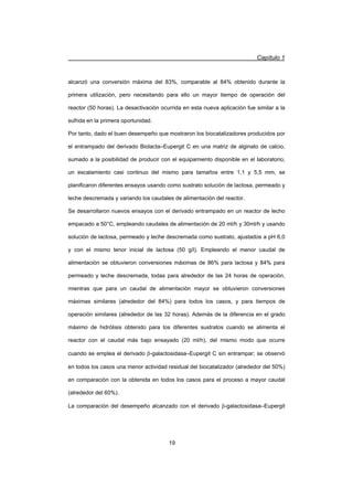 Capítulo 1
19
alcanzó una conversión máxima del 83%, comparable al 84% obtenido durante la
primera utilización, pero necesitando para ello un mayor tiempo de operación del
reactor (50 horas). La desactivación ocurrida en esta nueva aplicación fue similar a la
sufrida en la primera oportunidad.
Por tanto, dado el buen desempeño que mostraron los biocatalizadores producidos por
el entrampado del derivado Biolacta–Eupergit C en una matriz de alginato de calcio,
sumado a la posibilidad de producir con el equipamiento disponible en el laboratorio,
un escalamiento casi continuo del mismo para tamaños entre 1,1 y 5,5 mm, se
planificaron diferentes ensayos usando como sustrato solución de lactosa, permeado y
leche descremada y variando los caudales de alimentación del reactor.
Se desarrollaron nuevos ensayos con el derivado entrampado en un reactor de lecho
empacado a 50°C, empleando caudales de alimentación de 20 ml/h y 30ml/h y usando
solución de lactosa, permeado y leche descremada como sustrato, ajustados a pH 6,0
y con el mismo tenor inicial de lactosa (50 g/l). Empleando el menor caudal de
alimentación se obtuvieron conversiones máximas de 86% para lactosa y 84% para
permeado y leche descremada, todas para alrededor de las 24 horas de operación,
mientras que para un caudal de alimentación mayor se obtuvieron conversiones
máximas similares (alrededor del 84%) para todos los casos, y para tiempos de
operación similares (alrededor de las 32 horas). Además de la diferencia en el grado
máximo de hidrólisis obtenido para los diferentes sustratos cuando se alimenta el
reactor con el caudal más bajo ensayado (20 ml/h), del mismo modo que ocurre
cuando se emplea el derivado E-galactosidasa–Eupergit C sin entrampar; se observó
en todos los casos una menor actividad residual del biocatalizador (alrededor del 50%)
en comparación con la obtenida en todos los casos para el proceso a mayor caudal
(alrededor del 60%).
La comparación del desempeño alcanzado con el derivado E-galactosidasa–Eupergit
 