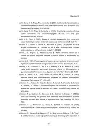 Capítulo 11
244
Martín-Diana, A. B., Fraga, M. J., Fontecha, J. (2002). Isolation and characterisation of
caseinmacropeptide from bovine, ovine, and caprine cheese whey. European Food
Research and Technology, 214, 282-286.
Martín-Diana, A. B., Frías, J., Fontecha, J. (2005). Emulsifying properties of whey
protein concentrate and caseinomacropeptide of cow, ewe and goat.
Milchwissenschaft, 60, 363-367.
Matin, M. A., Otani, H. (2000). Release of cytotoxic glycopeptides from human acid
casein fraction by the action of stomach proteinases. Michwissenschaft, 55, 6-10.
Maubois, J. L., Léonil, J., Trouvé, R., Bouhallab, S. (1991). Les peptides du lait à
activité physiologique III. Peptides du lait à effet cardiovasculaire: activités
antithrombotique et antihypertensive. Le Lait, 71, 249-255.
Mercier, J.-C., Brignon, G., Ribadeau-Dumas, B. (1973). Structure primaire de la
caséine N-B bovine. Séquence complète. European Journal of Biochemistry, 35,
222-235.
Mercier, J.-C. (1981). Phosphorylation of caseins, present evidence for an amino acid
triplet code posttranslationally recognized by specific kinases. Biochimie, 63, 1-17.
Metwally, M. M., El-Shibiny, S., Dieb, S. M. E., El-Etriby, H. M. M., Assem, F. A. (2001).
Large scale preparation and growth promoting effects on Bifidobacterium of
glycomacropeptide from sweet whey. Egyptian Journal of Dairy Science, 29, 29-36.
Miguel, M., Manso, M. A., López-Fandiño, R., Alonso, M. J., Salaices, M. (2007).
Vascular effects and antihypertensive properties of N-casein macropeptide.
International Dairy Journal, 17, 1473-1477.
Mikkelsen, T. L., Frøkiær, H., Topp, C., Bonomi, F., Iametti, F., Picariello, G., Ferranti,
P., Barkholt, V. (2005a). Caseinomacropeptide self-association is dependent on
whether the peptide is free or restricted in N-casein. Journal of Dairy Science, 88,
4228-4238.
Mikkelsen, T. L., Backman, S., Sørensen, E. S., Barkholt, V., Frøkiær, H. (2005b).
Sialic acid-containing milk proteins show differential immunomodulatory activities
depending on sialic acid. Journal of Agricultural and Food Chemistry, 53, 7673-
7680.
Mikkelsen, T. L., Rasmussen, E., Olsen, A., Barkholt, V., Frøkiær, H. (2006).
Immunogenicity of N-casein and glycomacropeptide. Journal of Dairy Science 89,
824-830.
Minkiewicz, P., Slangen, C. J., Lagerwerf, F. M., Haverkamp, J., Rollema, H. S., Visser,
S. (1996). Reversed-phase high-performance liquid chromatographic separation of
 