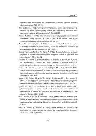 Capítulo 11
245
bovine N-casein macropeptide and characterization of isolated fractions. Journal of
Chromatography A, 743, 123-135.
Mollé, D., Léonil, J. (1995). Heterogeneity of the bovine N-casein caseinomacropeptide,
resolved by liquid chromatography on-line with electrospray ionization mass
spectrometry. Journal of Chromatography A, 708, 223-230.
Monnai, M., Otani, H. (1997). Effect of bovine N-caseinoglycopeptide on secretion of
interleukin-1 family cytokines by P388D1 cells, a line derived from mouse
monocyte/macrophage. Milchwissenschaft, 52, 192-196.
Monnai, M., Horimoto, Y., Otani, H. (1998). Immunomodificatory effect of dietary bovine
N-caseinoglycopeptide on serum antibody levels and proliferative responses of
lymphocytes in mice. Milchwissenschaft, 53, 129-132.
Moreno, F.J., López-Fandino, R., Olano, A. (2002). Characterization and functional
properties of lactosyl caseinomacropeptide conjugates. Journal of Agricultural and
Food Chemistry, 50, 5179-5184.
Nakajima, K., Tamura, N., Kobayashi-Hattori, K., Yoshida, T., Hara-Kudo, Y., Ikedo,
M., Sugita-Konishi, Y., Hattori, M. (2005). Prevention of intestinal infection by
glycomacropeptide. Bioscience, Biotechnology, and Biochemistry, 69, 2294-2301.
Neeser, J. R., Chambaz, A., Del Vedovo, S., Prigent, M. J., Guggenheim, B. (1988).
Specific and nonspecific inhibition of adhesion of oral actinomyces and streptococcii
to erythrocytes and polystyrene by caseinoglycopeptide derivatives. Infection and
Immunity, 56, 3201-3208.
Neeser, J. R., Golliard, M., Woltz, A., Rouvet, M., Gillmann, M. L., Guggenheim, B.
(1994). In vitro modulation of oral bacterial adhesion to saliva-coated hydroxyapatite
beads by milk casein derivatives. Oral Microbiology and Immunology, 9, 193-201.
Ney, D. M., Hul,l A. K., van Calcar, S. C., Liu, X., Etzel, M. R. (2008). Dietary
glycomacropeptide supports growth and reduces the concentrations of
phenylalanine in plasma and brain in a murine model of phenylketonuria. The
Journal of Nutrition, 138, 316-322.
Oh, S., Worobo, R. W., Kim, B., Rheem, S., Kim, S. (2000). Detection of cholera toxin-
binding activity of N-casein macropeptide and optimization of its production by the
response surface methodology. Bioscience, Biotechnology, and Biochemistry, 64,
516-522.
Otani, H., Monnai, M., Hosono, A. (1992). Bovine N-casein as inhibitor of the
proliferation of mouse splenocytes induced by lipopolysaccharide stimulation.
Milchwissenschaft, 47, 512-515.
 