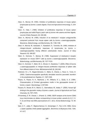 Capítulo 11
246
Otani, H., Monnai, M. (1993). Inhibition of proliferative responses of mouse spleen
lymphocytes by bovine N-casein digests. Food and Agricultural Immunology, 5, 219-
229.
Otani, H., Hata, I. (1995). Inhibition of proliferative responses of mouse spleen
lymphocytes and rabbit Peyer’s patch cells by bovine milk caseins and their digests.
Journal of Dairy Research, 62, 339-348.
Otani, H., Monnai, M. (1995). Induction of an interleukin-1 receptor antagonist-like
component produced from mouse spleen cells by bovine N-caseinoglycopeptide.
Bioscience, Biotechnology, and Biochemistry, 59, 1166-1168.
Otani, H., Monnai, M., Kawasaki, Y., Kawakami, H., Tanimoto, M. (1995). Inhibition of
mitogen-induced proliferative responses of lymphocytes by bovine ț-
caseinoglycopeptides having different carbohydrate chains. Journal of Dairy
Research, 62, 349-357.
Otani, H., Horimoto, Y., Monnai, M. (1996). Suppression of interleukin-2 receptor
expression on mouse CD4+T cells by bovine N-caseinoglycopeptide. Bioscience,
Biotechnology, and Biochemistry, 60, 1017-1019.
Otani, H., Horimoto, Y., Matin, M. A., Ohnuki, H., Kawahara, T. (2005). Effect of bovine
N-caseinoglycopeptide on mitogen-induced proliferative responses of spleen cells
from different strains of mice. Milchwissenschaft, 60, 245-248.
Pedersen, N. L. R., Nagain-Domaine, C., Mahe, S., Chariot, J., Roze, C., Tome, D.
(2000). Caseinomacropeptide specifically stimulates exocrine pancreatic secretion
in the anesthetized rat. Peptides, 21, 1527-1535.
Pisano, A., Packer, N. H., Redmond, J. W., Williams, K. L., Gooly, A. A. (1994).
Characterization of O-linked glycosylation motifs in the glycopeptide domain of
bovine N-casein. Glycobiology, 4, 837-844.
Pizzano, R., Nicolai, M. A., Manzo, C., Giannattasio, M., Addeo, F. (2005). Human IgE
binding to the glycosidic moiety of bovine N-casein. Journal of Agricultural and Food
Chemistry, 53, 7971-7975.
Prinzenberg, E. M., Krause, I., Erhardt, G. (1999). SSCP analysis at the bovine CSN3
locus discriminates six alleles corresponding to known protein variants (A, B, C, E,
F, G) and three new DNA polymorphisms (H, I, A(1)). Animal Biotechnology, 10, 49-
62.
Qian, Z.-Y., Jollès, P., Migliore-Samour, D., Schoentgen, F., Fiat, A.-M. (1995). Ovine
N-casein peptides inhibit platelet aggregation. Biochimica et Biophysica Acta, 1244,
411-417.
 