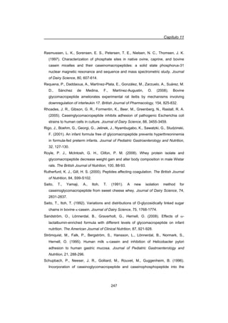 Capítulo 11
247
Rasmussen, L. K., Sorensen, E. S., Petersen, T. E., Nielsen, N. C., Thomsen, J. K.
(1997). Characterization of phosphate sites in native ovine, caprine, and bovine
casein micelles and their caseinomacropeptides: a solid state phosphorus-31
nuclear magnetic resonance and sequence and mass spectrometric study. Journal
of Dairy Science, 80, 607-614.
Requena, P., Daddaoua, A., Martínez-Plata, E., González, M., Zarzuelo, A., Suárez, M.
D., Sánchez de Medina, F., Martínez-Augustin, O. (2008). Bovine
glycomacropeptide ameliorates experimental rat ileitis by mechanisms involving
downregulation of interleukin 17. British Journal of Pharmacology, 154, 825-832.
Rhoades, J. R., Gibson, G. R., Formentin, K., Beer, M., Greenberg, N., Rastall, R. A.
(2005). Caseinglycomacropeptide inhibits adhesion of pathogenic Escherichia coli
strains to human cells in culture. Journal of Dairy Science, 88, 3455-3459.
Rigo, J., Boehm, G., Georgi, G., Jelinek, J., Nyambugabo, K., Sawatzki, G., Studzinski,
F. (2001). An infant formula free of glycomacropeptide prevents hyperthreoninemia
in formula-fed preterm infants. Journal of Pediatric Gastroenterology and Nutrition,
32, 127-130.
Royle, P. J., McIntosh, G. H., Clifon, P. M. (2008). Whey protein isolate and
glycomacropeptide decrease weight gain and alter body composition in male Wistar
rats. The British Journal of Nutrition, 100, 88-93.
Rutherfurd, K. J., Gill, H. S. (2000). Peptides affecting coagulation. The British Journal
of Nutrition, 84, S99-S102.
Saito, T., Yamaji, A., Itoh, T. (1991). A new isolation method for
caseinoglycomacropeptide from sweet cheese whey. Journal of Dairy Science, 74,
2831-2837.
Saito, T., Itoh, T. (1992). Variations and distributions of O-glycosidically linked sugar
chains in bovine N-casein. Journal of Dairy Science, 75, 1768-1774.
Sandström, O., Lönnerdal, B., Graverholt, G., Hernell, O. (2008). Effects of D-
lactalbumin-enriched formula with different levels of glycomacropeptide on infant
nutrition. The American Journal of Clinical Nutrition, 87, 921-928.
Strömquist, M., Falk, P., Bergström, S., Hansson, L., Lönnerdal, B., Normark, S.,
Hernell, O. (1995). Human milk N-casein and inhibition of Helicobacter pylori
adhesion to human gastric mucosa. Journal of Pediatric Gastroenterology and
Nutrition, 21, 288-296.
Schupbach, P., Neeser, J. R., Golliard, M., Rouvet, M., Guggenheim, B. (1996).
Incorporation of caseinoglycomacropeptide and caseinophosphopeptide into the
 