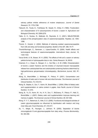Capítulo 11
248
salivary pellicle inhibits adherence of mutans streptococci. Journal of Dental
Research, 75, 1779-1788.
Takeuchi, M., Tsuda, E., Yoshikawa, M., Sasaki, R., Chiba, H. (1985). Fractionation
and characterisation of 9 subcomponents of bovine N-casein A. Agricultural and
Biological Chemistry, 49, 2269-2276.
Talbo, G. H., Suckau, D., Malkoski, M., Reynolds, E. C. (2001). MALDI-PSD-MS
analysis of the phosphorylation sites of caseinomacropeptide. Peptides, 22, 1093-
1098.
Thomä, C., Kulozik, U. (2004). Methods of obtaining isolated caseinomacropeptide
from milk and whey and functional properties. Bulletin of the IDF, 389, 74-77.
Thomä-Worringer, C., Sørensen, J., López-Fandiño, R. (2006). Health effects and
technological features of caseinomacropeptide. International Dairy Journal, 16,
1324-1333.
Vacca Smith, A. M., Bowen, W. H. (2000). The effects of milk and N-casein on salivary
pellicle formed on hydroxyapatite discs in situ. Caries Research, 34, 88-93.
Vreeman, H. J., Visser, S., Slangen, C. J., Van Riel, J. A. M. (1986). Characterization
of bovine N-casein fractions and the kinetics of chymosin-induced macropeptide
release from carbohydrate-free and carbohydrate-containing fractions determined by
high-performance gel-permeation chromatography. Biochemical Journal, 240, 87-
97.
Wang, B., Brand-Miller, J., McVeagh, P., Petocz, P. (2001). Concentration and
distribution of sialic acid in human milk and infant formulas. The American Journal of
Clinical Nutrition, 74, 510-515.
Wang, B., Staples, A., Sun, Y., Karim, M., Brand-Miller, J. (2004). Effect of dietary sialic
acid supplementation on saliva content in piglets. Asia Pacific Journal of Clinical
Nutrition, 13, S75.
Wang, B., Yu, B., Karim, M., Hu, H. H., Sun, Y., McGreevy, P., Petocz, P., Held, S.,
Brand-Miller, J. (2007). Dietary sialic acid supplementation improves learning and
memory in piglets. The American Journal of Clinical Nutrition, 85, 561-569.
Wong, P. Y. Y., Nakamura, S., Kitts, D. D. (2006). Functional and biological activities of
casein glycomacropeptide as influenced by lipohilization with medium and long
chain fatty acid. Food Chemistry, 97, 310-317.
Xu, Y., Sleigh, R., Hourigan, J., Johnson, R. (2000). Separation of bovine
immunoglobulin G and glycomacropeptide from dairy whey. Process Biochemistry,
36, 393-399.
 