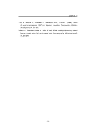 Capítulo 11
249
Yvon, M., Beucher, S., Guilloteau, P., Le Huerou-Luron, I., Corring, T. (1994). Effects
of caseinomacropeptide (CMP) on digestion regulation. Reproduction, Nutrition,
Development, 34, 527-537.
Zevaco, C., Ribadeau-Dumas, B. (1984). A study on the carbohydrate binding sites of
bovine N-casein using high performance liquid chromatography. Milchwissenschaft,
39, 206-210.
 