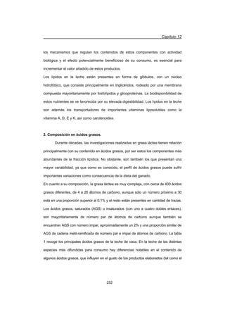 Capítulo 12
252
los mecanismos que regulan los contenidos de estos componentes con actividad
biológica y el efecto potencialmente beneficioso de su consumo, es esencial para
incrementar el valor añadido de estos productos.
Los lípidos en la leche están presentes en forma de glóbulos, con un núcleo
hidrofóbico, que consiste principalmente en triglicéridos, rodeado por una membrana
compuesta mayoritariamente por fosfolípidos y glicoproteínas. La biodisponibilidad de
estos nutrientes se ve favorecida por su elevada digestibilidad. Los lípidos en la leche
son además los transportadores de importantes vitaminas liposolubles como la
vitamina A, D, E y K, así como carotenoides.
2. Composición en ácidos grasos.
Durante décadas, las investigaciones realizadas en grasa láctea tienen relación
principalmente con su contenido en ácidos grasos, por ser estos los componentes más
abundantes de la fracción lipídica. No obstante, son también los que presentan una
mayor variabilidad, ya que como es conocido, el perfil de ácidos grasos puede sufrir
importantes variaciones como consecuencia de la dieta del ganado.
En cuanto a su composición, la grasa láctea es muy compleja, con cerca de 400 ácidos
grasos diferentes, de 4 a 26 átomos de carbono, aunque solo un número próximo a 30
está en una proporción superior al 0,1% y el resto están presentes en cantidad de trazas.
Los ácidos grasos, saturados (AGS) o insaturados (con uno a cuatro dobles enlaces),
son mayoritariamente de número par de átomos de carbono aunque también se
encuentran AGS con número impar, aproximadamente un 2% y una proporción similar de
AGS de cadena metil-ramificada de número par e impar de átomos de carbono. La tabla
1 recoge los principales ácidos grasos de la leche de vaca. En la leche de las distintas
especies más difundidas para consumo hay diferencias notables en el contenido de
algunos ácidos grasos, que influyen en el gusto de los productos elaborados (tal como el
 