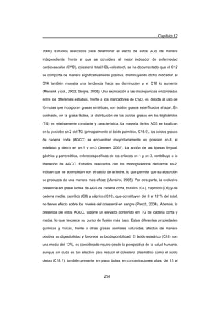 Capítulo 12
254
2008). Estudios realizados para determinar el efecto de estos AGS de manera
independiente, frente al que se considera el mejor indicador de enfermedad
cardiovascular (CVD), colesterol total/HDL-colesterol, se ha documentado que el C12
se comporta de manera significativamente positiva, disminuyendo dicho indicador, el
C14 también muestra una tendencia hacia su disminución y el C16 lo aumenta
(Mensink y col., 2003; Steijns, 2008). Una explicación a las discrepancias encontradas
entre los diferentes estudios, frente a los marcadores de CVD, es debida al uso de
fórmulas que incorporan grasas sintéticas, con ácidos grasos esterificados al azar. En
contraste, en la grasa láctea, la distribución de los ácidos grasos en los triglicéridos
(TG) es relativamente constante y característica. La mayoría de los AGS se localizan
en la posición sn-2 del TG (principalmente el ácido palmítico, C16:0), los ácidos grasos
de cadena corta (AGCC) se encuentran mayoritariamente en posición sn-3, el
esteárico y oleico en sn-1 y sn-3 (Jensen, 2002). La acción de las lipasas lingual,
gástrica y pancreática, estereoespecíficas de los enlaces sn-1 y sn-3, contribuye a la
liberación de AGCC. Estudios realizados con los monoglicéridos derivados sn-2,
indican que se acomplejan con el calcio de la leche, lo que permite que su absorción
se produzca de una manera mas eficaz (Mensink, 2005). Por otra parte, la exclusiva
presencia en grasa láctea de AGS de cadena corta, butírico (C4), caproico (C6) y de
cadena media, caprílico (C8) y cáprico (C10), que constituyen del 8 al 12 % del total,
no tienen efecto sobre los niveles del colesterol en sangre (Parodi, 2004). Además, la
presencia de estos AGCC, supone un elevado contenido en TG de cadena corta y
media, lo que favorece su punto de fusión más bajo. Estas diferentes propiedades
químicas y físicas, frente a otras grasas animales saturadas, afectan de manera
positiva su digestibilidad y favorece su biodisponibilidad. El ácido esteárico (C18) con
una media del 12%, es considerado neutro desde la perspectiva de la salud humana,
aunque sin duda es tan efectivo para reducir el colesterol plasmático como el ácido
oleico (C18:1), también presente en grasa láctea en concentraciones altas, del 15 al
 