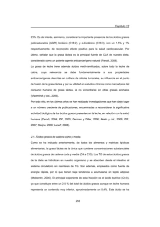 Capítulo 12
255
23%. Es de interés, asimismo, considerar la importante presencia de los ácidos grasos
poliinsaturados (AGPI) linoleico (C18:2), y Į-linolénico (C18:3), con un 1,5% y 1%
respectivamente, de reconocido efecto positivo para la salud cardiovascular. Por
último, señalar que la grasa láctea es la principal fuente de CLA de nuestra dieta,
considerado como un potente agente anticancerígeno natural (Parodi, 2008).
La grasa de leche tiene además ácidos metíl-ramificados, sobre todo la leche de
cabra, cuya relevancia se debe fundamentalmente a sus propiedades
anticancerígenas descritas en cultivos de células tumorales, su influencia en el punto
de fusión de la grasa láctea y por su utilidad en estudios clínicos como marcadores del
consumo humano de grasa láctea, al no encontrarse en otras grasas animales
(Vlaeminck y col., 2006).
Por todo ello, en los últimos años se han realizado investigaciones que han dado lugar
a un número creciente de publicaciones, encaminadas a reconsiderar la significativa
actividad biológica de los ácidos grasos presentes en la leche, en relación con la salud
humana (Parodi, 2004; IDF, 2005; German y Dillar, 2006; Akaln y col., 2006; IDF,
2007; Steijns, 2008; Lecerf, 2008).
2.1. Ácidos grasos de cadena corta y media.
Como se ha indicado anteriormente, de todos los alimentos y matrices lipídicas
alimentarias, la grasa láctea es la única que contiene concentraciones substanciales
de ácidos grasos de cadena corta y media (C4 a C10). Los TG de estos ácidos grasos
de la dieta se hidrolizan en nuestro organismo y se absorben desde el intestino al
sistema circulatorio sin resíntesis de TG. Son además, empleados como fuente de
energía rápida, por lo que tienen baja tendencia a acumularse en tejido adiposo
(Molkentin, 2000). El principal exponente de esta fracción es el ácido butírico (C4:0),
ya que constituye entre un 2-5 % del total de ácidos grasos aunque en leche humana
representa un contenido muy inferior, aproximadamente un 0,4%. Este ácido se ha
 