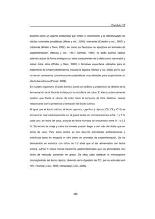 Capítulo 12
256
descrito como un agente antitumoral por inhibir el crecimiento y la diferenciación de
células tumorales prostáticas (Maier y col., 2000), mamarias (Coradini y col., 1997) y
colónicas (Wolter y Stein, 2002), así como por favorecer su apoptosis en animales de
experimentación. (Hassig y col., 1997; German, 1999). El ácido butírico parece
además actuar de forma sinérgica con otros componentes de la dieta como resveratrol y
retinol entre otros (Wolter y Stein, 2002) o fármacos específicos utilizados para el
tratamiento de la hipercolesterolemia (incluida la aspirina, Menzel y col., 2002), por lo que
no serían necesarias concentraciones plasmáticas muy elevadas para proporcionar un
efecto beneficioso (Parodi, 2004).
En nuestro organismo el ácido butírico (junto con acético y propiónico) se obtiene de la
fermentación de la fibra de la dieta por la microflora del colon. El efecto potencialmente
positivo que frente al cáncer de colon tiene el consumo de fibra dietética, parece
relacionarse con la presencia y formación del ácido butírico.
Al igual que el ácido butírico, el ácido caproico, caprílico y cáprico (C6, C8 y C10) se
encuentran casi exclusivamente en la grasa láctea en concentraciones entre 1 y 3 %
cada uno, en leche de vaca, aunque en leche humana se encuentran entre 0.1 y 0.3
%. En leches de oveja y cabra los niveles pueden llegar a ser más del doble que en
leche de vaca. Para estos ácidos se han descrito actividades antibacterianas y
antivíricas tanto en ensayos in vitro como en animales de experimentación. Se ha
demostrado en estudios con niños de 1-2 años que al ser alimentados con leche
entera, sufrían 5 veces menos trastornos gastrointestinales que los alimentados con
leche de reducido contenido en grasa. De ellos cabe destacar la monocaprina
(monoglicérido del ácido cáprico, obtenido de la digestión del TG) por su actividad anti
HIV (Thormar y col., 1994; Hilmarsson y col., 2006).
 