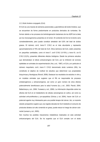 Capítulo 12
257
2.2. Ácido linoleico conjugado (CLA).
El CLA es una mezcla de isómeros posicionales y geométricos del ácido linoleico, que
se encuentran de forma predominante en productos derivados de rumiantes. Se
forman debido a los procesos de biohidrogenación bacteriana de los AGPI de la dieta
por los microorganismos presentes en el rúmen. El contenido de CLA en la leche varía
considerablemente, pero puede constituir alrededor del 0,6% del total de ácidos
grasos. El isómero cis-9, trans-11 C18:2 es el más abundante y representa
aproximadamente el 75% del total de CLA. Otros isómeros del CLA, están presentes
en pequeñas cantidades, como el trans-7, cis-9 C18:2 (5-10%) y trans-10, cis-12
C18:2 (0,2%), presentan diferentes efectos biológicos. Desde los primeros estudios
que demostraban el efecto anticancerígeno del CLA, por la inhibición de tumores
epiteliales en animales de experimentación (Ha y col., 1987), el CLA y en particular el
isómero mayoritario cis-9, trans-11 C18:2 denominado ácido ruménico (RA), ha
constituido el objetivo de multitud de estudios que determinan sus propiedades
bioquímicas y fisiológicas (Parodi, 2008). Destacan los resultados de estudios in vitro y
en modelos animales que sugieren que el RA es responsable de procesos
antiaterogénicos y anticancerígenos, así como un gran número de otros efectos
potencialmente beneficiosos para la salud humana (Ip y col., 2003; Parodi, 2004;
Battacharya y col., 2006; Yurawecz y col., 2006). La información disponible sobre los
efectos del CLA en el metabolismo de células cancerígenas en cultivo, así como su
actividad anti-proliferativa y pro-apoptótica (Ochoa y col, 2004), hacen del CLA un
potencial agente muy interesante para una posible terapia del cáncer. Así, un reciente
estudio prospectivo sugiere que una ingesta elevada de CLA mediante el consumo de
productos lácteos con alto contenido en grasa, puede reducir el riesgo de cáncer colo-
rectal (Larsson y col., 2005).
Son muchos los posibles mecanismos metabólicos implicados en esta actividad
anticancerígena del CLA. Se ha sugerido que el CLA compite con el ácido
 