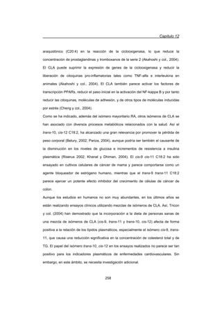 Capítulo 12
258
araquidónico (C20:4) en la reacción de la ciclooxigenasa, lo que reduce la
concentración de prostaglandinas y tromboxanos de la serie 2 (Akahoshi y col., 2004).
El CLA puede suprimir la expresión de genes de la ciclooxigenasa y reducir la
liberación de citoquinas pro-inflamatorias tales como TNF-alfa e interleukina en
animales (Akahoshi y col., 2004). El CLA también parece activar los factores de
transcripción PPARs, reducir el paso inicial en la activación del NF-kappa B y por tanto
reducir las citoquinas, moléculas de adhesión, y de otros tipos de moléculas inducidas
por estrés (Cheng y col., 2004).
Como se ha indicado, además del isómero mayoritario RA, otros isómeros de CLA se
han asociado con diversos procesos metabólicos relacionados con la salud. Así el
trans-10, cis-12 C18:2, ha alcanzado una gran relevancia por promover la pérdida de
peso corporal (Belury, 2002; Pariza, 2004), aunque podría ser también el causante de
la disminución en los niveles de glucosa e incrementos de resistencia a insulina
plasmática (Riserus 2002; Khanal y Dhiman, 2004). El cis-9 cis-11 C18:2 ha sido
ensayado en cultivos celulares de cáncer de mama y parece comportarse como un
agente bloqueador de estrógeno humano, mientras que el trans-9 trans-11 C18:2
parece ejercer un potente efecto inhibidor del crecimiento de células de cáncer de
colon.
Aunque los estudios en humanos no son muy abundantes, en los últimos años se
están realizando ensayos clínicos utilizando mezclas de isómeros de CLA. Así, Tricon
y col. (2004) han demostrado que la incorporación a la dieta de personas sanas de
una mezcla de isómeros de CLA (cis-9, trans-11 y trans-10, cis-12) afecta de forma
positiva a la relación de los lípidos plasmáticos, especialmente el isómero cis-9, trans-
11, que causa una reducción significativa en la concentración de colesterol total y de
TG. El papel del isómero trans-10, cis-12 en los ensayos realizados no parece ser tan
positivo para los indicadores plasmáticos de enfermedades cardiovasculares. Sin
embargo, en este ámbito, se necesita investigación adicional.
 