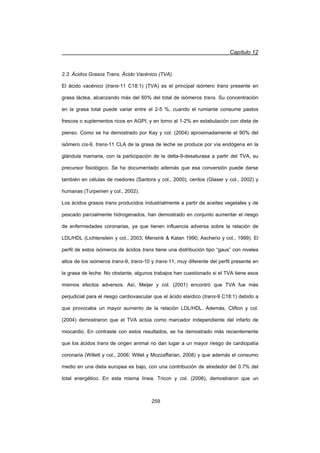 Capítulo 12
259
2.3. Ácidos Grasos Trans. Ácido Vacénico (TVA).
El ácido vacénico (trans-11 C18:1) (TVA) es el principal isómero trans presente en
grasa láctea, alcanzando más del 60% del total de isómeros trans. Su concentración
en la grasa total puede variar entre el 2-5 %, cuando el rumiante consume pastos
frescos o suplementos ricos en AGPI, y en torno al 1-2% en estabulación con dieta de
pienso. Como se ha demostrado por Kay y col. (2004) aproximadamente el 90% del
isómero cis-9, trans-11 CLA de la grasa de leche se produce por vía endógena en la
glándula mamaria, con la participación de la delta-9-desaturasa a partir del TVA, su
precursor fisiológico. Se ha documentado además que esa conversión puede darse
también en células de roedores (Santora y col., 2000), cerdos (Glaser y col., 2002) y
humanas (Turpeinen y col., 2002).
Los ácidos grasos trans producidos industrialmente a partir de aceites vegetales y de
pescado parcialmente hidrogenados, han demostrado en conjunto aumentar el riesgo
de enfermedades coronarias, ya que tienen influencia adversa sobre la relación de
LDL/HDL (Lichtenstein y col., 2003; Mensink  Katan 1990; Ascherio y col., 1999). El
perfil de estos isómeros de ácidos trans tiene una distribución tipo “gaus” con niveles
altos de los isómeros trans-9, trans-10 y trans-11, muy diferente del perfil presente en
la grasa de leche. No obstante, algunos trabajos han cuestionado si el TVA tiene esos
mismos efectos adversos. Así, Meijer y col. (2001) encontró que TVA fue más
perjudicial para el riesgo cardiovascular que el ácido elaídico (trans-9 C18:1) debido a
que provocaba un mayor aumento de la relación LDL/HDL. Además, Clifton y col.
(2004) demostraron que el TVA actúa como marcador independiente del infarto de
miocardio. En contraste con estos resultados, se ha demostrado más recientemente
que los ácidos trans de origen animal no dan lugar a un mayor riesgo de cardiopatía
coronaria (Willett y col., 2006; Willet y Mozzaffarian, 2008) y que además el consumo
medio en una dieta europea es bajo, con una contribución de alrededor del 0.7% del
total energético. En esta misma línea, Tricon y col. (2006), demostraron que un
 