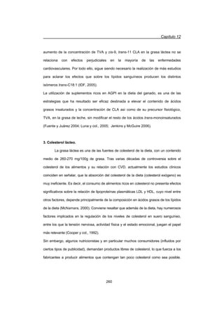 Capítulo 12
260
aumento de la concentración de TVA y cis-9, trans-11 CLA en la grasa láctea no se
relaciona con efectos perjudiciales en la mayoría de las enfermedades
cardiovasculares. Por todo ello, sigue siendo necesario la realización de más estudios
para aclarar los efectos que sobre los lípidos sanguíneos producen los distintos
isómeros trans-C18:1 (IDF, 2005).
La utilización de suplementos ricos en AGPI en la dieta del ganado, es una de las
estrategias que ha resultado ser eficaz destinada a elevar el contenido de ácidos
grasos insaturados y la concentración de CLA así como de su precursor fisiológico,
TVA, en la grasa de leche, sin modificar el resto de los ácidos trans-monoinsaturados
(Fuente y Juárez 2004; Luna y col., 2005; Jenkins y McGuire 2006).
3. Colesterol lácteo.
La grasa láctea es una de las fuentes de colesterol de la dieta, con un contenido
medio de 260-270 mg/100g de grasa. Tras varias décadas de controversia sobre el
colesterol de los alimentos y su relación con CVD, actualmente los estudios clínicos
coinciden en señalar, que la absorción del colesterol de la dieta (colesterol exógeno) es
muy ineficiente. Es decir, el consumo de alimentos ricos en colesterol no presenta efectos
significativos sobre la relación de lipoproteínas plasmáticas LDL y HDL, cuyo nivel entre
otros factores, depende principalmente de la composición en ácidos grasos de los lípidos
de la dieta (McNamara, 2000). Conviene resaltar que además de la dieta, hay numerosos
factores implicados en la regulación de los niveles de colesterol en suero sanguíneo,
entre los que la tensión nerviosa, actividad física y el estado emocional, juegan el papel
más relevante (Cooper y col., 1992).
Sin embargo, algunos nutricionistas y en particular muchos consumidores (influidos por
ciertos tipos de publicidad), demandan productos libres de colesterol, lo que fuerza a los
fabricantes a producir alimentos que contengan tan poco colesterol como sea posible.
 
