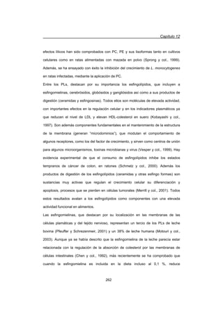 Capítulo 12
262
efectos líticos han sido comprobados con PC, PE y sus lisoformas tanto en cultivos
celulares como en ratas alimentadas con mazada en polvo (Sprong y col., 1999).
Además, se ha ensayado con éxito la inhibición del crecimiento de L. monocytogenes
en ratas infectadas, mediante la aplicación de PC.
Entre los PLs, destacan por su importancia los esfingolípidos, que incluyen a
esfingomielinas, cerebrósidos, globósidos y gangliósidos así como a sus productos de
digestión (ceramidas y esfingosinas). Todos ellos son moléculas de elevada actividad,
con importantes efectos en la regulación celular y en los indicadores plasmáticos ya
que reducen el nivel de LDL y elevan HDL-colesterol en suero (Kobayashi y col.,
1997). Son además componentes fundamentales en el mantenimiento de la estructura
de la membrana (generan “microdominios”), que modulan el comportamiento de
algunos receptores, como los del factor de crecimiento, y sirven como centros de unión
para algunos microorganismos, toxinas microbianas y virus (Vesper y col., 1999). Hay
evidencia experimental de que el consumo de esfingolípidos inhibe los estados
tempranos de cáncer de colon, en ratones (Schmelz y col., 2000). Además los
productos de digestión de los esfingolípidos (ceramidas y otras esfingo formas) son
sustancias muy activas que regulan el crecimiento celular su diferenciación y
apoptosis, procesos que se pierden en células tumorales (Merrill y col., 2001). Todos
estos resultados avalan a los esfingolípidos como componentes con una elevada
actividad funcional en alimentos.
Las esfingomielinas, que destacan por su localización en las membranas de las
células plamáticas y del tejido nervioso, representan un tercio de los PLs de leche
bovina (Pfeuffer y Schrezenmeir, 2001) y un 38% de leche humana (Motouri y col.,
2003). Aunque ya se había descrito que la esfingomielina de la leche parecía estar
relacionada con la regulación de la absorción de colesterol por las membranas de
células intestinales (Chen y col., 1992), más recientemente se ha comprobado que
cuando la esfingomielina es incluida en la dieta incluso al 0,1 %, reduce
 