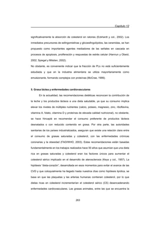 Capítulo 12
263
significativamente la absorción de colesterol en ratones (Eckhardt y col., 2002). Los
inmediatos precursores de esfingomielinas y glicoesfingolípidos, las ceramidas, se han
propuesto como importantes agentes mediadores de las señales en cascada en
procesos de apoptosis, proliferación y respuestas de estrés celular (Hannun y Obeid,
2002; Spiegel y Milstien, 2002).
No obstante, es conveniente indicar que la fracción de PLs no está suficientemente
estudiada y que en la industria alimentaria se utiliza mayoritariamente como
emulsionante, formando complejos con proteínas (McCrae, 1999).
5. Grasa láctea y enfermedades cardiovasculares
En la actualidad, las recomendaciones dietéticas reconocen la contribución de
la leche y los productos lácteos a una dieta saludable, ya que su consumo implica
elevar los niveles de múltiples nutrientes (calcio, potasio, magnesio, zinc, riboflavina,
vitamina A, folato, vitamina D y proteínas de elevada calidad nutricional), no obstante,
se hace hincapié en recomendar el consumo preferente de productos lácteos
desnatados o con reducido contenido en grasa. Por otra parte, las autoridades
sanitarias de los países industrializados, aseguran que existe una relación clara entre
el consumo de grasas saturadas y colesterol, con las enfermedades crónicas
coronarias y la obesidad (FAO/WHO, 2003). Estas recomendaciones están basadas
fundamentalmente en los trabajos realizados hace 50 años que asumían que una dieta
rica en grasas saturadas y colesterol eran los factores únicos para aumentar el
colesterol sérico implicado en el desarrollo de aterosclerosis (Keys y col., 1957). La
hipótesis “dieta-corazón”, desarrollada en esos momentos para evitar el avance de las
CVD y que coloquialmente ha llegado hasta nuestros días como hipótesis lipídica, se
basa en que las plaquetas y las arterias humanas contienen colesterol, por lo que
dietas ricas en colesterol incrementarían el colesterol sérico (CS) desencadenando
enfermedades cardiovasculares. Las grasas animales, entre las que se encuentra la
 