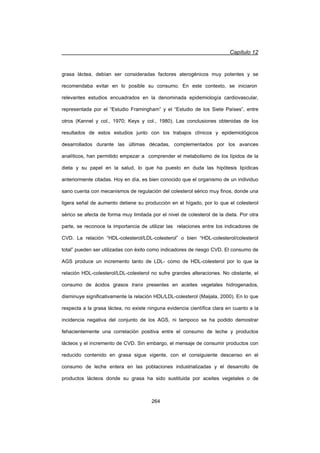 Capítulo 12
264
grasa láctea, debían ser consideradas factores aterogénicos muy potentes y se
recomendaba evitar en lo posible su consumo. En este contexto, se iniciaron
relevantes estudios encuadrados en la denominada epidemiología cardiovascular,
representada por el “Estudio Framingham” y el “Estudio de los Siete Países”, entre
otros (Kannel y col., 1970; Keys y col., 1980). Las conclusiones obtenidas de los
resultados de estos estudios junto con los trabajos clínicos y epidemiológicos
desarrollados durante las últimas décadas, complementados por los avances
analíticos, han permitido empezar a comprender el metabolismo de los lípidos de la
dieta y su papel en la salud, lo que ha puesto en duda las hipótesis lipídicas
anteriormente citadas. Hoy en día, es bien conocido que el organismo de un individuo
sano cuenta con mecanismos de regulación del colesterol sérico muy finos, donde una
ligera señal de aumento detiene su producción en el hígado, por lo que el colesterol
sérico se afecta de forma muy limitada por el nivel de colesterol de la dieta. Por otra
parte, se reconoce la importancia de utilizar las relaciones entre los indicadores de
CVD. La relación “HDL-colesterol/LDL-colesterol” o bien “HDL-colesterol/colesterol
total” pueden ser utilizadas con éxito como indicadores de riesgo CVD. El consumo de
AGS produce un incremento tanto de LDL- como de HDL-colesterol por lo que la
relación HDL-colesterol/LDL-colesterol no sufre grandes alteraciones. No obstante, el
consumo de ácidos grasos trans presentes en aceites vegetales hidrogenados,
disminuye significativamente la relación HDL/LDL-colesterol (Maijala, 2000). En lo que
respecta a la grasa láctea, no existe ninguna evidencia científica clara en cuanto a la
incidencia negativa del conjunto de los AGS, ni tampoco se ha podido demostrar
fehacientemente una correlación positiva entre el consumo de leche y productos
lácteos y el incremento de CVD. Sin embargo, el mensaje de consumir productos con
reducido contenido en grasa sigue vigente, con el consiguiente descenso en el
consumo de leche entera en las poblaciones industrializadas y el desarrollo de
productos lácteos donde su grasa ha sido sustituida por aceites vegetales o de
 