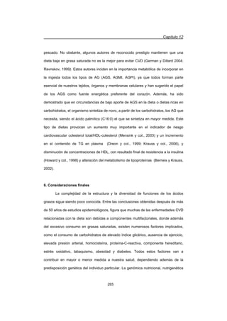 Capítulo 12
265
pescado. No obstante, algunos autores de reconocido prestigio mantienen que una
dieta baja en grasa saturada no es la mejor para evitar CVD (German y Dillard 2004;
Ravnskov, 1999). Estos autores inciden en la importancia metabólica de incorporar en
la ingesta todos los tipos de AG (AGS, AGMI, AGPI), ya que todos forman parte
esencial de nuestros tejidos, órganos y membranas celulares y han sugerido el papel
de los AGS como fuente energética preferente del corazón. Además, ha sido
demostrado que en circunstancias de bajo aporte de AGS en la dieta o dietas ricas en
carbohidratos, el organismo sintetiza de novo, a partir de los carbohidratos, los AG que
necesita, siendo el ácido palmítico (C16:0) el que se sintetiza en mayor medida. Este
tipo de dietas provocan un aumento muy importante en el indicador de riesgo
cardiovascular colesterol total/HDL-colesterol (Mensink y col., 2003) y un incremento
en el contenido de TG en plasma (Dreon y col., 1999; Krauss y col., 2006), y
disminución de concentraciones de HDL, con resultado final de resistencia a la insulina
(Howard y col., 1998) y alteración del metabolismo de lipoproteínas (Berneis y Krauss,
2002).
6. Consideraciones finales
La complejidad de la estructura y la diversidad de funciones de los ácidos
grasos sigue siendo poco conocida. Entre las conclusiones obtenidas después de más
de 50 años de estudios epidemiológicos, figura que muchas de las enfermedades CVD
relacionadas con la dieta son debidas a componentes multifactoriales, donde además
del excesivo consumo en grasas saturadas, existen numerosos factores implicados,
como el consumo de carbohidratos de elevado índice glicérico, ausencia de ejercicio,
elevada presión arterial, homocisteína, proteína-C-reactiva, componente hereditario,
estrés oxidativo, tabaquismo, obesidad y diabetes. Todos estos factores van a
contribuir en mayor o menor medida a nuestra salud, dependiendo además de la
predisposición genética del individuo particular. La genómica nutricional, nutrigenética
 
