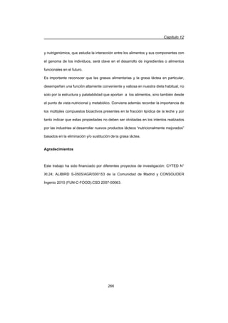 Capítulo 12
266
y nutrigenómica, que estudia la interacción entre los alimentos y sus componentes con
el genoma de los individuos, será clave en el desarrollo de ingredientes o alimentos
funcionales en el futuro.
Es importante reconocer que las grasas alimentarias y la grasa láctea en particular,
desempeñan una función altamente conveniente y valiosa en nuestra dieta habitual, no
solo por la estructura y palatabilidad que aportan a los alimentos, sino también desde
el punto de vista nutricional y metabólico. Conviene además recordar la importancia de
los múltiples compuestos bioactivos presentes en la fracción lipídica de la leche y por
tanto indicar que estas propiedades no deben ser olvidadas en los intentos realizados
por las industrias al desarrollar nuevos productos lácteos “nutricionalmente mejorados”
basados en la eliminación y/o sustitución de la grasa láctea.
Agradecimientos
Este trabajo ha sido financiado por diferentes proyectos de investigación: CYTED N°
XI.24; ALIBIRD S-0505/AGR/000153 de la Comunidad de Madrid y CONSOLIDER
Ingenio 2010 (FUN-C-FOOD):CSD 2007-00063.
 