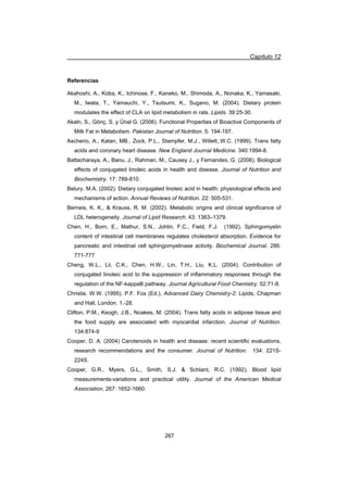 Capítulo 12
267
Referencias
Akahoshi, A., Koba, K., Ichinose, F., Kaneko, M., Shimoda, A., Nonaka, K., Yamasaki,
M., Iwata, T., Yamauchi, Y., Tsutsumi, K., Sugano, M. (2004). Dietary protein
modulates the effect of CLA on lipid metabolism in rats. Lipids. 39:25-30.
Akaln, S., Gönç, S. y Ünal G. (2006). Functional Properties of Bioactive Components of
Milk Fat in Metabolism. Pakistan Journal of Nutrition. 5: 194-197.
Ascherio, A., Katan, MB., Zock, P.L., Stampfer, M.J., Willett,.W.C. (1999). Trans fatty
acids and coronary heart disease. New England Journal Medicine. 340:1994-8.
Battacharaya, A., Banu, J., Rahman, M., Causey J., y Fernandes, G. (2006). Biological
effects of conjugated linoleic acids in health and disease. Journal of Nutrition and
Biochemistry. 17: 789-810.
Belury, M.A. (2002). Dietary conjugated linoleic acid in health: physiological effects and
mechanisms of action. Annual Reviews of Nutrition. 22: 505-531.
Berneis, K. K.,  Krauss, R. M. (2002). Metabolic origins and clinical significance of
LDL heterogeneity. Journal of Lipid Research. 43: 1363–1379.
Chen, H., Born, E., Mathur, S.N., Johlin, F.C., Field, F.J. (1992). Sphingomyelin
content of intestinal cell membranes regulates cholesterol absorption. Evidence for
pancreatic and intestinal cell sphingomyelinase activity. Biochemical Journal. 286:
771-777
Cheng, W.L., Lii, C.K., Chen, H.W., Lin, T.H., Liu, K.L. (2004). Contribution of
conjugated linoleic acid to the suppression of inflammatory responses through the
regulation of the NF-kappaB pathway. Journal Agricultural Food Chemistry. 52:71-8.
Christie, W.W. (1995). P.F. Fox (Ed.), Advanced Dairy Chemistry-2: Lipids, Chapman
and Hall, London. 1.-28.
Clifton, P.M., Keogh, J.B., Noakes, M. (2004). Trans fatty acids in adipose tissue and
the food supply are associated with myocardial infarction. Journal of Nutrition.
134:874-9
Cooper, D. A. (2004) Carotenoids in health and disease: recent scientific evaluations,
research recommendations and the consumer. Journal of Nutrition. 134: 221S-
224S.
Cooper, G.R., Myers, G.L., Smith, S.J.  Schlant, R.C. (1992). Blood lipid
measurements-variations and practical utility. Journal of the American Medical
Association, 267: 1652-1660.
 