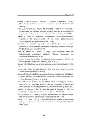 Capítulo 12
268
Coradini, D., Biffi, A., Costa, A., Pellizzaro, C., Pirronello, E., Di Fronzo, G. (1997)
Effect of sodium butyrate on human breast cancer cell lines. Cell Proliferation. 30:
149-159.
Dreon D.M., Fernstrom H.A., Williams P.T., Krauss RM. (1999). A very-low-fat diet is
not associated with improved lipoprotein profiles in men with a predominance of
large, low-density lipoproteins. American Journal of Clinical Nutrition. 69: 411-418
Eckhardt, M., Fewou, S.N., Ackermann, I.  Gieselmann, V. (2002) N-glycosylation is
required for full enzymic activity of the murine galactosylceramide
sulphotransferase. Biochemical Journal. 368: 317–324.
FAO/WHO Joint FAO/WHO Expert Consultation. (2003). Diet, nutrition and the
prevention of chronic diseases. World Health Organization. Geneva, Switzerland.
WHO technical report series 916: 3–108.
Frede, E., Precht, D., Timmen, H. (1990). Lipide: Fettsäuren, Fette und
Fettbegleitstoffe einschlieblich fettlöslicher Vitamine. Kompendium zur
milchwirtschaftlichen Chemie. 57-78.
Fuente de la, M.A., Juárez, M. (2004). El ácido linoleico conjugado en la leche y los
productos lácteos. Alimentacion, nutricion y salud. 11:101-113
German, J.B.(1999).Butyric acid: a role in cancer prevention. Nutrition Bulletin. 24:293-
9
German, J.B., Dillard C.J. (2004).Saturated fats: what dietary intake?. American
Journal of Clinical Nutrition. 80:550 –559.
German J.B., Dillard, C.J. (2006). Composition, Structure and Absorption of Milk Lipids:
A Source of Energy, Fat-Soluble Nutrients and Bioactive Molecules. Critical Reviews
in Food Science and Nutrition. 46(1): 57-92.
Glaser, K.R., Wenk, C., Scheeder, M.R. (2002). Effects of feeding pigs increasing
levels of C 18:1 trans fatty acids on fatty acid composition of backfat and
intramuscular fat as well as backfat firmness. Archiv für Tierernährung. 56:117-30.
Gofman, J.W., Lindgren, F., Elliot, H., Mantz, W., Hewitt, J., Strisower, B. (1950). The
role of lipids and lipoproteins in atherosclerosis. Science. 111:166–71.
Ha, Y. L., Grimm, N. K., Pariza, M. W. (1987) Anticarcinogens from fried ground beef:
heat altered derivatives of linoleic acid. Carcinogenesis. 8: 1881-1887.
Hannun, Y. A., Obeid, L. M. (2002). The ceramide-centric universe of lipid-mediated
cell regulation: stress encounters of the lipid kind. Journal Biological Chemistry. 277:
25487-25850.
 