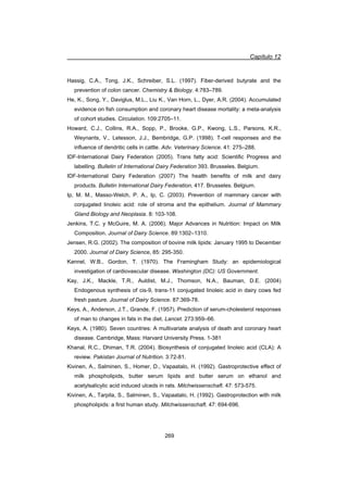 Capítulo 12
269
Hassig, C.A., Tong, J.K., Schreiber, S.L. (1997). Fiber-derived butyrate and the
prevention of colon cancer. Chemistry  Biology. 4:783–789.
He, K., Song, Y., Daviglus, M.L., Liu K., Van Horn, L., Dyer, A.R. (2004). Accumulated
evidence on ¿sh consumption and coronary heart disease mortality: a meta-analysis
of cohort studies. Circulation. 109:2705–11.
Howard, C.J., Collins, R.A., Sopp, P., Brooke, G.P., Kwong, L.S., Parsons, K.R.,
Weynants, V., Letesson, J.J., Bembridge, G.P. (1998). T-cell responses and the
influence of dendritic cells in cattle. Adv. Veterinary Science. 41: 275–288.
IDF-International Dairy Federation (2005). Trans fatty acid: Scientific Progress and
labelling. Bulletin of International Dairy Federation 393. Brusseles. Belgium.
IDF-International Dairy Federation (2007) The health benefits of milk and dairy
products. Bulletin International Dairy Federation, 417. Brusseles. Belgium.
Ip, M. M., Masso-Welch, P. A., Ip, C. (2003). Prevention of mammary cancer with
conjugated linoleic acid: role of stroma and the epithelium. Journal of Mammary
Gland Biology and Neoplasia. 8: 103-108.
Jenkins, T.C. y McGuire, M. A. (2006). Major Advances in Nutrition: Impact on Milk
Composition. Journal of Dairy Science. 89:1302–1310.
Jensen, R.G. (2002). The composition of bovine milk lipids: January 1995 to December
2000. Journal of Dairy Science, 85: 295-350.
Kannel, W.B., Gordon, T. (1970). The Framingham Study: an epidemiological
investigation of cardiovascular disease. Washington (DC): US Government.
Kay, J.K., Mackle, T.R., Auldist, M.J., Thomson, N.A., Bauman, D.E. (2004)
Endogenous synthesis of cis-9, trans-11 conjugated linoleic acid in dairy cows fed
fresh pasture. Journal of Dairy Science. 87:369-78.
Keys, A., Anderson, J.T., Grande, F. (1957). Prediction of serum-cholesterol responses
of man to changes in fats in the diet. Lancet. 273:959–66.
Keys, A. (1980). Seven countries: A multivariate analysis of death and coronary heart
disease. Cambridge, Mass: Harvard University Press. 1-381
Khanal, R.C., Dhiman, T.R. (2004). Biosynthesis of conjugated linoleic acid (CLA): A
review. Pakistan Journal of Nutrition. 3:72-81.
Kivinen, A., Salminen, S., Homer, D., Vapaatalo, H. (1992). Gastroprotective effect of
milk phospholipids, butter serum lipids and butter serum on ethanol and
acetylsalicylic acid induced ulceds in rats. Milchwissenschaft. 47: 573-575.
Kivinen, A., Tarpila, S., Salminen, S., Vapaatalo, H. (1992). Gastroprotection with milk
phospholipids: a first human study. Milchwissenschaft. 47: 694-696.
 