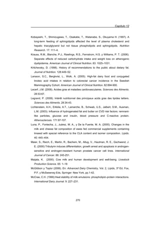Capítulo 12
270
Kobayashi, T., Shimizugawa, T., Osakabe, T., Watanabe, S., Okuyama H. (1997). A
long-term feeding of sphingolipids affected the level of plasma cholesterol and
hepatic triacylglycerol but not tissue phospholipids and sphingolipids. Nutrition
Research. 17: 111–4.
Krauss, R.M., Blanche, P.J., Rawlings, R.S., Fernstrom, H.S. y Williams, P. T. (2006).
Separate effects of reduced carbohydrate intake and weight loss on atherogenic
dyslipidemia. American Journal of Clinical Nutrition. 83: 1025–1031.
Kritchevsky, D. (1998). History of recommendations to the public about dietary fat.
Journal of Nutrition. 128:449–52.
Larsson, S.C., Bergkvist, L., Wolk, A. (2005). High-fat dairy food and conjugated
linoleic acid intakes in relation to colorectal cancer incidence in the Swedish
Mammography Cohort. American Journal of Clinical Nutrition. 82:894-900.
Lecerf, J.M. (2008). Acides gras et maladies cardiovasculaires. Sciences des Aliments.
28:53-67.
Legrand, P. (2008). Intérêt nutritionnel des principaux acids gras des lipides laitiers.
Sciences des Aliments. 28:34-43.
Lichtenstein, A.H., Erkkila, A.T., Lamarche, B., Schwab, U.S., Jalbert, S.M., Ausman,
L.M. (2003). Influence of hydrogenated fat and butter on CVD risk factors: remnant-
like particles, glucose and insulin, blood pressure and C-reactive protein.
Atherosclerosis. 171:97-107.
Luna, P., Fontecha, J., Juárez, M. A., y De la Fuente, M. A. (2005). Changes in the
milk and cheese fat composition of ewes fed commercial supplements containing
linseed with special reference to the CLA content and isomer composition. Lipids.
40: 445–454.
Maier, S., Reich, E., Martin, R., Bachem, M., Altug, V., Hautman, R. E., Gschwend, J.
E. (2000) Tributyrin induces differentiation, growth arrest and apoptosis in androgen-
sensitive and androgen-resistant human prostate cancer cell lines. International
Journal of Cancer. 88: 245-251.
Maijala, K. (2000). Cow milk and human development and well-being. Livestock
Production Science. 65: 1–18
McGibbon y Taylor (2006). En: Advanced Dairy Chemistry, Vol. 2, Lipids, 3ª Ed, Fox,
P.F. y McSweeney Eds, Springer: New York, pp.1-42.
McCrae, C.H. (1999).Heat stability of milk emulsions: phospholipid–protein interactions.
International Dairy Journal. 9: 227–231.
 