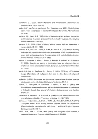 Capítulo 12
271
McNamara, D.J. (2000). Dietary cholesterol and atherosclerosis. Biochemica and
Biophysica Acta. 15529: 310-320.
Meijer, G.W., van Tol, A., van Berkel, T.J., Weststrate, J.A. (2001).Effect of dietary
elaidic versus vaccenic acid on blood and liver lipids in the hamster. Atherosclerosis,
157:31-40.
Mensink, R.P., Katan, M.B. (1990). Effect of dietary trans fatty acids on high-density
and low-density lipoprotein cholesterol levels in healthy subjects. New England
Journal of Medicine. 323:439-45.
Mensink, R. P. (2005). Effects of stearic acid on plasma lipid and lipoproteins in
humans. Lipids. 40: 1201–1205.
Mensink, R. P., Zock, P. L., Kester, A. D. M.,  Katan, M. B. (2003). Effects of dietary
fatty acids and carbohydrates on the ratio of serum total to HDL cholesterol and on
serum lipids and apolipoproteins: A meta-analysis of 60 controlled trials. American
Journal of Clinical Nutrition. 77: 1146–1155.
Menzel, T., Schauber, J., Kreth, F., Kudlich, T., Melcher, R., Gostner, A. y Scheppach,
W. (2002). Butyrate and aspirin in combination have an enhanced effect on
apoptosis in human colorectal cancer cells. European Journal of Cancer Prevention.
11: 271-281.
Merrill, B.J., Gat, U., DasGupta, R. y Fuchs, E. (2001). TCF3 and LEF1 regulate
lineage differentiation of multipotent stem cells in skin. Genes Development.
15:1688-1705
Molkentin, J. (2000). Occurrence and biochemical characteristics of natural bioactive
substances in bovine milk lipids. British Journal of Nutrition. 84:47-53
Motouri, M. Matsuyama, H. Yamamura, J. Tanaka, M. Aoe, S. (2003). Milk
Sphingomyelin Accelerates Enzymatic and Morphological Maturation of the Intestine
in Artificially Reared Rats. Journal of Pediatric Gastroenterology and Nutrition.
36:241–247.
Hilmarsson, H., Larusson, L.V. y Thormar, H. (2006) Virucidal effect of lipids on visna
virus, a lentivirus related to HIV. Archives of virology. 151: 1217-1224.
Ochoa, J.J., Farquharson, A.J., Grant, I., Moffat, L.E., Heys, S.D., Wahle, K.W. (2004).
Conjugated linoleic acids (CLAs) decrease prostate cancer cell proliferation:
different molecular mechanisms for cis-9, trans-11 and trans-10, cis-12 isomers.
Carcinogenesis. 25:1185-91.
Pariza, M.W., Park, Y. y Cook, M.W. (2001). The biologically active isomers of
conjugated linoleic acid. Progress in Lipid Research, 40: 283-298.
 