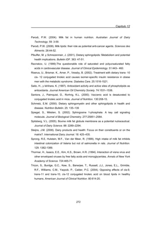 Capítulo 12
272
Parodi, P.W. (2004). Milk fat in human nutrition. Australian Journal of Dairy
Technology. 59: 3-59.
Parodi, P.W. (2008). Milk lipids: their role as potential anti-cancer agents. Sciences des
Aliments. 28:44-52.
Pfeuffer, M. y Schrezenmeir, J. (2001). Dietary sphingolipids: Metabolism and potential
health implications. Bulletin IDF. 363: 47-51.
Ravnskov, U. (1999).The questionable role of saturated and polyunsaturated fatty
acids in cardiovascular disease. Journal of Clinical Epidemiology. 51:443– 460.
Riserus, U., Brismar, K., Arner, P., Vessby, B. (2002). Treatment with dietary trans- 10
cis- 12 conjugated linoleic acid causes isomer-specific insulin resistance in obese
men with the metabolic syndrome. Diabetes Care. 25:1516-1521.
Saito, H., y Ishihara, K. (1997). Antioxidant activity and active sites of phospholipids as
antioxidants. Journal American Oil Chemistry Society. 74:1531–1536.
Santora, J., Palmquist, D., Rorhrig, K.L. (2000). Vaccenic acid is desaturated to
conjugated linoleic acid in mice. Journal of Nutrition. 130:208-15.
Schmelz, E.M. (2000). Dietary sphingomyelin and other sphingolipids in health and
disease. Nutrition Bulletin. 25: 135–139
Spiegel, S., Milstien, S. (2002). Sphingosine 1-phosphate: A key cell signaling
molecule. Journal of Biological Chemistry. 277:25851–2584.
Spitsberg, V.L. (2005). Bovine milk fat globule membrane as a potential nutraceutical.
Journal of Dairy Science. 88: 2289–2294.
Steijns, J.M. (2008). Dairy products and health: Focus on their constituents or on the
matrix?. International Dairy Journal. 18: 425–435.
Sprong, R.E, Hulstein, M.F., Van der Meer, R. (1999). High intake of milk fat inhibits
intestinal colonization of listeria but not of salmonella in rats. Journal of Nutrition.
129: 1382-1389.
Thormar, H., Isaacs, E.E., Kim, K.S., Brown, H.R. (1994). Interaction of visna virus and
other enveloped viruses by free fatty acids and monoglycerides. Annals of New York
Academy of Science. 724:465-71.
Tricon, S., Burdge, G.C., Kew, S., Banerjee, T., Russell, J.J., Jones, E.L., Grimble,
R.F., Williams, C.M., Yaqoob, P., Calder, P.C. (2004). Opposing effects of cis-9,
trans-11 and trans-10, cis-12 conjugated linoleic acid on blood lipids in healthy
humans. American Journal of Clinical Nutrition. 80:614-20.
 