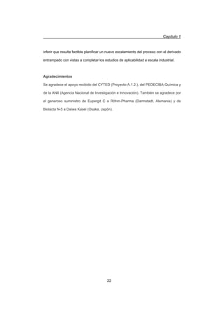 Capítulo 1
22
inferir que resulta factible planificar un nuevo escalamiento del proceso con el derivado
entrampado con vistas a completar los estudios de aplicabilidad a escala industrial.
Agradecimientos
Se agradece el apoyo recibido del CYTED (Proyecto A.1.2.), del PEDECIBA-Química y
de la ANII (Agencia Nacional de Investigación e Innovación). También se agradece por
el generoso suministro de Eupergit C a Röhm-Pharma (Darmstadt, Alemania) y de
Biolacta N-5 a Daiwa Kasei (Osaka, Japón).
 