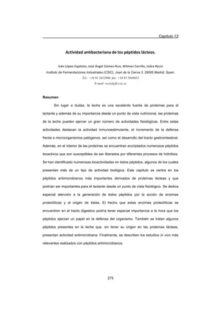 Capítulo 13
275
Actividad antibacteriana de los péptidos lácteos.
Iván LópezͲExpósito, José Ángel GómezͲRuiz, Wilman Carrillo, Isidra Recio
Instituto de Fermentaciones Industriales (CSIC), Juan de la Cierva 3, 28006 Madrid, Spain.
Tel.: +34 91 5622900. fax: +34 91 5644853
E-mail: recio@ifi.csic.es
Resumen
Sin lugar a dudas, la leche es una excelente fuente de proteínas para el
lactante y además de su importancia desde un punto de vista nutricional, las proteínas
de la leche pueden ejercer un gran número de actividades fisiológicas. Entre estas
actividades destacan la actividad inmunoestimulante, el incremento de la defensa
frente a microorganismos patógenos, así como el desarrollo del tracto gastrointestinal.
Además, en el interior de las proteínas se encuentran encriptados numerosos péptidos
bioactivos que son susceptibles de ser liberados por diferentes procesos de hidrólisis.
Se han identificado numerosas bioactividades en éstos péptidos, algunos de los cuales
presentan más de un tipo de actividad biológica. Este capítulo se centra en los
péptidos antimicrobianos más importantes derivados de proteínas lácteas y que
podrían ser importantes para el lactante desde un punto de vista fisiológico. Se dedica
especial atención a la generación de éstos péptidos por la acción de enzimas
proteolíticas y al origen de éstas. El hecho que estas enzimas proteolíticas se
encuentren en el tracto digestivo podría tener especial importancia a la hora que los
péptidos ejerzan un papel en la defensa del organismo. También se tratan algunos
péptidos presentes en la leche que, sin tener su origen en las proteínas lácteas,
presentan actividad antimicrobiana. Finalmente, se describen los estudios in vivo más
relevantes realizados con péptidos antimicrobianos.
 