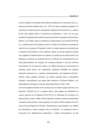 Capítulo 13
279
Al primer péptido con actividad antimicrobiana identificado en la secuencia de la Ds1-
caseína se le llamó isradicina (Hill y col., 1974). Se obtuvo mediante la digestión con
quimosina de caseína bovina y corresponde al fragmento N-terminal de la Ds1-caseína
f(1-23). Este péptido inhibe el crecimiento de lactobacilos in vitro y de una gran
variedad de bacterias Gram-positivas aunque únicamente a elevadas concentraciones.
McCann y col. (2006) aislaron el fragmento correspondiente a los residuos 99-109 de
la Ds1-caseína bovina. Este péptido se obtuvo a través de la hidrólisis de caseinato de
sodio bovino con pepsina. El fragmento mostró un amplio espectro de actividad frente
a bacterias Gram-positivas y Gram-negativas. Debido a que este fragmento procede
de la digestión de caseína bovina con pepsina, es posible que se pueda formar en el
estómago y contribuya a la protección frente a la infección por microorganismos en el
tracto gastrointestinal. Sin embargo, son necesarios estudios in vivo que confirmen
esta hipótesis. En el mismo año, Hayes y col. (2006) obtuvieron por fermentación de
caseinato sódico bovino con Lactobacillus acidophilus DPC6026 dos potentes
fragmentos derivados de Ds1-caseína correspondientes a los fragmentos f(21-29) y
f(30-38). Ambos péptidos mostraron una potente actividad frente a Enterobacter
sakazakii, microorganismo que puede estar presente en fórmulas infantiles y ser
responsable de meningitis en neonatos (Nazarowec-White y Farber, 1997).
Uno de los péptidos derivado de las caseínas que ha recibido especial atención es el
fragmento f(183-207) de la Ds2-caseína bovina. Este péptido fue identificado de
manera conjunta con el fragmento f(164-179) en un hidrolizado de la proteína con
pepsina (Recio y Visser, 1999a). Ambos fragmentos mostraron potente actividad frente
a bacterias Gram-positivas y Gram-negativas con valores de MIC variables entre 8-16
PM en el caso del fragmento f(183-207). Recientemente, López-Expósito y col. (2008a)
han demostrado el efecto sinérgico entre el f(183-207) y la lactoferrina frente a
Escherichia coli, Staphylococcus epidermidis, y Listeria monocytogenes. Si este
 