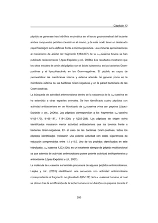 Capítulo 13
280
péptido se generase tras hidrólisis enzimática en el tracto gastrointestinal del lactante
ambos compuestos podrían coexistir en el mismo, y de este modo tener un destacado
papel fisiológico en la defensa frente a microorganismos. Las primeras aproximaciones
al mecanismo de acción del fragmento f(183-207) de la Ds2-caseína bovina se han
publicado recientemente (López-Expósito y col., 2008b). Los resultados mostraron que
los sitios iniciales de unión del péptido son el ácido lipoteicoico en las bacterias Gram-
positivas y el lipopolisacárido en las Gram-negativas. El péptido es capaz de
permeabilizar las membranas interna y externa además de generar poros en la
membrana externa de las bacterias Gram-negativas y en la pared bacteriana de las
Gram-positivas.
La búsqueda de actividad antimicrobiana dentro de la secuencia de la Ds2-caseína se
ha extendido a otras especies animales. Se han identificado cuatro péptidos con
actividad antibacteriana en un hidrolizado de Ds2-caseína ovina con pepsina (López-
Expósito y col., 2006b). Los péptidos correspondían a los fragmentos Ds2-caseína
f(165-170), f(165-181), f(184-208), y f(203-208). Los péptidos de origen ovino
identificados mostraron menor actividad antibacteriana que los bovinos frente a
bacterias Gram-negativas. En el caso de las bacterias Gram-positivas, todos los
péptidos identificados mostraron una potente actividad con ciclos logarítmicos de
reducción comprendidos entre 1.1 y 6.0. Uno de los péptidos identificados en este
hidrolizado, Ds2-caseína f(203-208), es un excelente ejemplo de péptido multifuncional
ya que además de actividad antimicrobiana posee potente actividad antihipertensiva y
antioxidante (López-Expósito y col., 2007).
La molécula de N-caseína es también precursora de algunos péptidos antimicrobianos.
Liepke y col., (2001) identificaron una secuencia con actividad antimicrobiana
correspondiente al fragmento no glicosilado f(63-117) de la N -caseína humana, el cual
se obtuvo tras la acidificación de la leche humana e incubación con pepsina durante 2
 