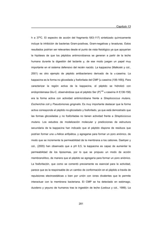 Capítulo 13
281
h a 37ºC. El espectro de acción del fragmento f(63-117) sintetizado químicamente
incluye la inhibición de bacterias Gram-positivas, Gram-negativas y levaduras. Estos
resultados podrían ser relevantes desde el punto de vista fisiológico ya que apoyarían
la hipótesis de que los péptidos antimicrobianos se generan a partir de la leche
humana durante la digestión del lactante y, de ese modo juegan un papel muy
importante en el sistema defensivo del recién nacido. La kappacina (Malkoski y col.,
2001) es otro ejemplo de péptido antibacteriano derivado de la N-caseína. La
kappacina es la forma no glicosilada y fosforilada del CMP [N-caseína (106-169)]. Para
caracterizar la región activa de la kappacina, el péptido se hidrolizó con
endoproteinasa Glu-C, observándose que el péptido Ser (P)149
N-caseína A f(138-158)
era la forma activa con actividad antimicrobiana frente a Streptococcus mutans,
Escherichia coli y Pseudomonas gingivalis. Es muy importante destacar que la forma
activa corresponde al péptido no-glicosilado y fosforilado, ya que está demostrado que
las formas glicosiladas y no fosforiladas no tienen actividad frente a Streptococcus
mutans. Los estudios de modelización molecular y predicciones de estructura
secundaria de la kappacina han indicado que el péptido dispone de residuos que
podrían formar una D-hélice anfipática, y agregarse para formar un poro aniónico, de
modo que se incremente la permeabilidad de la membrana a los cationes. Dashper y
col., (2005) han observado que a pH 6,5, la kappacina es capaz de aumentar la
permeabilidad de los liposomas, por lo que se propuso un modo de acción
membranolítico, de manera que el péptido se agregaría para formar un poro aniónico.
La fosforilación, que como se comentó previamente es esencial para la actividad,
parece que es la responsable de un cambio de conformación en el péptido a través de
repulsiones electroestáticas o bien por unión con iones divalentes que le permite
interactuar con la membrana bacteriana. El CMP se ha detectado en estómago,
duodeno y yeyuno de humanos tras la ingestión de leche (Ledoux y col., 1999). La
 