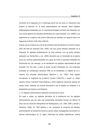 Capítulo 13
282
formación de la kappacina en el estómago podría ser por tanto un mecanismo que
limitaría la infección en el tracto gastrointestinal del neonato. Otros péptidos
antibacterianos destacados por su importancia fisiológica al haber sido obtenidos con
una enzima gástrica son aquellos identificados por López-Expósito y col. (2006c). Los
fragmentos de N-caseína más activos obtenidos por hidrólisis con pepsina fueron los
fragmentos f(18-24), f(139-146) y f(30-32).
A pesar que la E-caseína es una de las proteínas más abundantes en la leche humana
(35% del total de caseínas) (Fox, 2003), hay muy pocos estudios centrados en la
búsqueda de péptidos antibacterianos en esta proteína. Uno de estos estudios
realizados por Gómez-Ruiz y col., (2005) demostró que un hidrolizado de E-caseína
ovina con enzimas gastrointestinales era capaz de inhibir la actividad metabólica de
Escherichia coli. Sin embargo, no se identificaron los péptidos responsables de esta
actividad. Por otro lado, a partir de leche humana hidrolizada con una proteinasa
purificada de Lactobacillus helveticus PR4 se ha identificado un péptido de la E-
caseína con actividad antimicrobiana (Minervini y col., 2003). Este péptido
corresponde al fragmento de E-caseína humana f(184-210) y mostró un amplio
espectro frente a bacterias Gram-positivas y Gram-negativas incluyendo algunas de
interés clínico. Además, los autores demostraron que el péptido es resistente a la
degradación por tripsina y quimotripsina.
1.1.2. Péptidos antimicrobianos derivados de proteínas de suero
Sin lugar a dudas, los péptidos derivados de la lactoferrina son los péptidos
antimicrobianos que han sido más ampliamente estudiados durante los últimos 10
años (ver las revisiones bibliográficas de Wakabayashi y col., 2003, 2006 y Jensen y
Handcock, 2009). En 1992 Bellamy y col. estudiaron la presencia de péptidos
antimicrobianos en lactoferrina humana y bovina. Estos investigadores encontraron un
dominio antimicrobiano en la región N-terminal de ambas lactoferrinas. Ambos
 