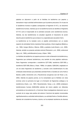 Capítulo 13
283
péptidos se obtuvieron a partir de la hidrólisis de lactoferrina con pepsina y
demostraron mayor actividad antimicrobiana que la proteína precursora. En el caso de
la lactoferrina humana el péptido correspondía al fragmento f(1-47) y se denominó
lactoferricina humana, mientras que en la lactoferrina bovina se identificó el fragmento
f(17-41) como el responsable de la actividad (conocido como lactoferricina bovina).
Además, las dos lactoferricinas no actuaban siguiendo el mecanismo de acción
descrito para la lactoferrina que se basa en su capacidad para secuestrar hierro.
La lactoferricina se ha revelado como un péptido antimicrobiano con un amplio
espectro de actividades frente a bacterias Gram-positivas y Gram-negativas (Bellamy y
col., 1992), hongos (Muñoz y Marcos, 2006) y parásitos (León-Sicario y col., 2006).
Además, también se presenta actividad antiviral (Pietrantoni y col., 2006), antitumoral
(Iigo y col., 1999) y antiinflamatoria (Levay y Viljoen, 1995).
La hidrólisis de lactoferrina con pepsina provoca no sólo la liberación de lactoferricina y
fragmentos que contienen lactoferricina, sino también de otros péptidos catiónicos.
Estos fragmentos corresponden a lactoferrina f(277-288), lactoferrina f(267-285) y
lactoferrina f(267-288) (Recio y Visser, 1999b). Un péptido, f(268-284), englobado en
uno de estos fragmentos de lactoferrina y conocido como lactoferrampina ha sido
sintetizado observándose que presentaba actividad frente a Candida así como frente a
Bacillus subtilis, Escherichia coli y Pseudomonas aeruginosa (van der Kraan y col.,
2004). Además de pepsina porcina, se ha comprobado que la hidrólisis con otras
enzimas como la quimosina da lugar a la formación de fragmentos análogos a la
lactoferricina (Hoek y col., 1997). Recientemente, Haney y col., (2009) sintetizaron
lactoferrampina humana [f(269-285)] además del mismo péptido con diferentes
aminoácidos en los extremos N- y C-terminal. Estos investigadores observaron que un
aumento de la carga neta positiva del extremo C-terminal del péptido incrementaba
significativamente su actividad antimicrobiana y su actividad frente a Candida albicans.
Además de la lactoferrina humana y bovina, se ha empleado lactoferrina de diversos
 