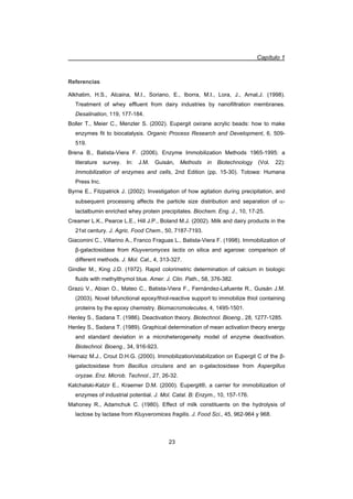 Capítulo 1
23
Referencias
Alkhatim, H.S., Alcaina, M.I., Soriano, E., Iborra, M.I., Lora, J., Arnal,J. (1998).
Treatment of whey effluent from dairy industries by nanofiltration membranes.
Desalination, 119, 177-184.
Boller T., Meier C., Menzler S. (2002). Eupergit oxirane acrylic beads: how to make
enzymes fit to biocatalysis. Organic Process Research and Development, 6, 509-
519.
Brena B., Batista-Viera F. (2006). Enzyme Immobilization Methods 1965-1995: a
literature survey. In: J.M. Guisán, Methods in Biotechnology (Vol. 22):
Immobilization of enzymes and cells, 2nd Edition (pp. 15-30). Totowa: Humana
Press Inc.
Byrne E., Fitzpatrick J. (2002). Investigation of how agitation during precipitation, and
subsequent processing affects the particle size distribution and separation of D-
lactalbumin enriched whey protein precipitates. Biochem. Eng. J., 10, 17-25.
Creamer L.K., Pearce L.E., Hill J.P., Boland M.J. (2002). Milk and dairy products in the
21st century. J. Agric. Food Chem., 50, 7187-7193.
Giacomini C., Villarino A., Franco Fraguas L., Batista-Viera F. (1998). Immobilization of
ȕ-galactosidase from Kluyveromyces lactis on silica and agarose: comparison of
different methods. J. Mol. Cat., 4, 313-327.
Gindler M., King J.D. (1972). Rapid colorimetric determination of calcium in biologic
fluids with methylthymol blue. Amer. J. Clin. Path., 58, 376-382.
Grazú V., Abian O., Mateo C., Batista-Viera F., Fernández-Lafuente R., Guisán J.M.
(2003). Novel bifunctional epoxy/thiol-reactive support to immobilize thiol containing
proteins by the epoxy chemistry. Biomacromolecules, 4, 1495-1501.
Henley S., Sadana T. (1986). Deactivation theory. Biotechnol. Bioeng., 28, 1277-1285.
Henley S., Sadana T. (1989). Graphical determination of mean activation theory energy
and standard deviation in a microheterogeneity model of enzyme deactivation.
Biotechnol. Bioeng., 34, 916-923.
Hernaiz M.J., Crout D.H.G. (2000). Immobilization/stabilization on Eupergit C of the ȕ-
galactosidase from Bacillus circulans and an Į-galactosidase from Aspergillus
oryzae. Enz. Microb. Technol., 27, 26-32.
Katchalski-Katzir E., Kraemer D.M. (2000). Eupergit®, a carrier for immobilization of
enzymes of industrial potential. J. Mol. Catal. B: Enzym., 10, 157-176.
Mahoney R., Adamchuk C. (1980). Effect of milk constituents on the hydrolysis of
lactose by lactase from Kluyveromices fragilis. J. Food Sci., 45, 962-964 y 968.
 