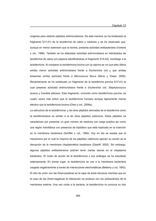 Capítulo 13
284
orígenes para obtener péptidos antimicrobianos. De esta manera, se ha sintetizado el
fragmento f(17-41) de la lactoferrina de cabra y roedores y se ha observado que,
aunque en menor extensión que la bovina, presenta actividad antibacteriana (Vorland
y col., 1998). También se ha detectado actividad antimicrobiana en hidrolizados de
lactoferrina de cabra con pepsina identificándose el fragmento f(14-42), homólogo a la
lactoferricina. Al comparar la lactoferricina bovina con la caprina se vio que ésta última
exhibe menor actividad antimicrobiana frente a Escherichia coli y que ambas
presentan similar actividad frente a Micrococcus flavus (Recio y Visser, 2000).
Recientemente se ha sintetizado un fragmento de la lactoferrina porcina f(17-41) el
cual presenta actividad antimicrobiana frente a Escherichia coli, Staphylococcus
aureus y Candida albicans. Este fragmento, conocido como lactoferricina porcina, es
cuatro veces más activo que la lactoferricina humana aunque ligeramente menos
efectivo que la lactoferricina bovina (Chen y col., 2006a).
La estructura de la lactoferricina y de otros péptidos derivados de la lactoferrina como
la lactoferrampina es similar a la de otros péptidos catiónicos. Estos péptidos se
caracterizan por presentar un gran número de residuos con carga positiva así como
una región hidrofóbica con presencia de triptófano que está implicado en la inserción
en la membrana bacteriana (Schiffer y col., 1992). Hoy en día se acepta que el
mecanismo por el cual la mayoría de los péptidos catiónicos ejercen su acción es la
disrupción de la membrana citoplasmática bacteriana (Zasloff, 2002). Sin embargo,
algunos péptidos antibacterianos podrían tener ciertas dianas en el citoplasma
bacteriano. El modo de acción de la lactoferricina y sus análogos se ha estudiado
extensamente. En primer lugar, la lactoferricina se une a la membrana bacteriana
cargada negativamente a través de interacciones electrostáticas (Bellamy y col, 1993).
El sitio de unión con las Gram-positivas es la capa de ácido teicoicos mientras que en
el caso de las Gram-negativas la interacción se produce con los polisacáridos de la
membrana externa. Una vez unida a la bacteria, la lactoferricina no provoca su lisis
 
