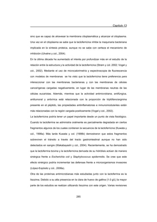 Capítulo 13
285
sino que es capaz de atravesar la membrana citoplasmática y alcanzar el citoplasma.
Una vez en el citoplasma se sabe que la lactoferricina inhibe la maquinaria bacteriana
implicada en la síntesis proteica, aunque no se sabe con certeza el mecanismo de
inhibición (Ulvatne y col., 2004).
En la última década ha aumentado el interés por profundizar más en el estudio de la
relación entre la estructura y la actividad de la lactoferricina (Strøm y col. 2002; Vogel y
col., 2002). Mediante el uso de microcalorimetría y espectroscopia de fluorescencia
con modelos de membranas se ha visto que la lactoferricina tiene preferencia para
interaccionar con las membranas bacterianas y con las membranas de células
cancerígenas cargadas negativamente, en lugar de las membranas neutras de las
células eucariotas. Además, mientras que la actividad antimicrobiana, antifúngica,
antitumoral y antivírica está relacionada con la proporción de triptófano/arginina
presente en el péptido, las propiedades antiinflamatorias e inmunomodulantes están
más relacionadas con la región cargada positivamente (Vogel y col., 2002).
La lactoferricina podría tener un papel importante desde un punto de vista fisiológico.
Cuando la lactoferrina se administra oralmente es parcialmente degradada en ciertos
fragmentos algunos de los cuales contienen la secuencia de la lactoferricina (Kuwata y
col., 1998a). Más tarde Kuwata y col. (1998b) demostraron que estos fragmentos
sobreviven el tránsito a través del tracto gastrointestinal aunque no han sido
detectados en sangre (Wakabayashi y col., 2004). Recientemente, se ha demostrado
que la lactoferrina bovina y la lactoferricina derivada de su hidrólisis actúan de manera
sinérgica frente a Escherichia coli y Staphylococcus epidermidis. Se cree que este
efecto sinérgico podría incrementar las defensas frente a microorganismos invasores
(López-Expósito y col., 2008a).
Otra de las proteínas antimicrobianas más estudiadas junto con la lactoferrina es la
lisozima. Debido a su alta presencia en la clara de huevo de gallina (1-3 g/L) la mayor
parte de los estudios se realizan utilizando lisozima con este origen. Varias revisiones
 