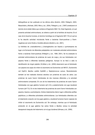 Capítulo 13
286
bibliográficas se han publicado en los últimos años (Ibrahim, 2003; Pellegrini, 2003;
Masschalck y Michiels, 2003; Mine y col., 2004). Pellegrini y col., (1997) sintetizaron el
dominio de la doble hélice que contiene el fragmento f(98-112). Este fragmento, el cual
presenta actividad antimicrobiana, se obtiene a partir de la hidrólisis de lisozima. En el
caso de la lisozima humana, el dominio homólogo es el fragmento f(87-115) al cual se
le ha descrito actividad microbicida frente a bacterias Gram-positivas y Gram-
negativas así como frente a Candida albicans (Ibrahim y col., 2001).
La hidrólisis de D-lactoalbúmina y E-lactoglobulina con tripsina o quimiotripsina da
lugar a la formación de diferentes polipéptidos con moderada actividad antimicrobiana
frente a bacterias Gram-positivas (Pellegrini y col., 1999, 2001). Se ha analizado la
actividad antimicrobiana de proteínas de suero de oveja y de sus hidrolizados con
pepsina frente a diferentes bacterias patógenas. Aunque no se llevó a cabo la
identificación de ningún péptido, El-Zahar y col., (2004) observaron que el hidrolizado
con pepsina era capaz de inhibir el crecimiento de Escherichia coli HB101, Escherichia
coli Cip812, Bacillus subtilis Cip5265 y Staphylococcus aureus. Recientemente
también se han realizado diversos estudios con proteínas de suero de cabra. Las
proteínas de suero fueron hidrolizadas de dos maneras diferentes y la actividad
antimicrobiana comparada. En uno de los tratamientos las proteínas de suero fueron
hidrolizadas con jugo gástrico humano (pH 2.5) y posteriormente con jugo duodenal
humano (pH 7.5). En el otro tratamiento las proteínas de suero fueron hidrolizadas con
pepsina, tripsina y quimiotripsina. Ambos tratamientos dieron lugar a diferentes perfiles
peptídicos y a diferentes actividades antimicrobianas. Los hidrolizados obtenidos con
el tratamiento conjunto con los jugos gástrico y duodenal humanos fueron capaces de
inhibir el crecimiento de Escherichia coli. Sin embargo, mientras que el hidrolizado
producido en el jugo gástrico fue activo frente a Bacillus cereus la actividad
desapareció después del tratamiento con el jugo duodenal (Almaas y col., 2006).
 