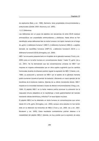 Capítulo 13
289
de septicemia (Bals y col., 1999). Asimismo, tiene propiedades inmunomodulantes y
antitumorales (Zanetti, 2004; Okumura y col., 2004).
1.2.2. Defensinas
Las defensinas son un grupo de péptidos con secuencias de entre 29-45 residuos
aminoacídicos con propiedades antimicrobianas y citotóxicas. Hasta ahora se han
identificado varias defensinas bien en leche humana o en tejido mamario (en el rango
de Pg/mL): E-defensina humana-1 (hBD-1), E-defensina humana-2 (hBD-2), D-péptido
derivado de neutrófilos humanos (hNP1-3), D-defensina humana-5 (hD-5) y D-
defensina humana-6 (hD-6) (Armogida y col., 2004).
hBD-1 se encuentra presente tanto en el epitelio de la glándula mamaria (Tunzi y col.,
2000) como en la leche humana en concentraciones desde 1 hasta 10 Pg/mL (Jia y
col., 2001). Se ha demostrado que las concentraciones urinarias de hBD-1 son
mayores en mujeres embarazadas que en otros sujetos sugiriendo que los cambios
hormonales durante el embarazo podrían regular la expresión de hBD-1 (Valore y col.,
1998). La producción y secreción de hBD-1 por el epitelio de la glándula mamaria
podría aumentar durante el periodo de lactación, ofreciendo un nuevo ejemplo de los
beneficios de la lactancia materna. Además de su efecto microbicida directo, hBD-1
impacta en la inmunidad neonatal a través de efectos inmunomodulantes (Yang y col.,
1999). El péptido hBD-1 en la leche materna podría promover la activación de la
respuesta inmune adaptativa en la nasofaringe y tracto gastrointestinal del neonato
reclutando células dendríticas y linfocitos-T en esos tejidos mucosos.
El péptido hBD-2 se ha detectado en leche humana en concentraciones que varían
desde 8.5 a 56 Pg/mL (Armogida y col., 2004), aunque otros estudios no han tenido
éxito en la detección de transcritos de hBD-2 (Tunzi y col., 2000; Jia y col., 2001;
Murakami y col., 2005). Estos resultados contradictorios podrían deberse a la
inestabilidad del péptido hBD-2. Además, es muy posible que la expresión de estos
 