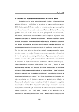 Capítulo 13
291
2. Estudios in vivo sobre péptidos antibacterianos derivados de la leche
En los últimos años se han realizado estudios in vivo sobre el papel de diversos
péptidos (defensinas y catelicidinas) en la defensa del organismo (Bowdish y col.,
2005; Brodgen y col., 2004). Los estudios en animales muestran que estos péptidos
son clave en la prevención y curación de diversas infecciones. En los mamíferos, estos
péptidos tienen en muchos casos un efecto principalmente inmunomodulante.
Actualmente, son necesarios nuevos modelos in vivo que expliquen mejor como estos
péptidos pueden actuar en la defensa del organismo. A la hora de examinar la posible
actividad microbicida o inmunoregulatoria de estos péptidos se tienen que considerar
dos factores principalmente: por un lado el entorno en el cual estas actividades son
evaluadas y por otro las concentraciones a las que los péptidos se encuentran in vivo.
Por otro lado, hasta la fecha, sólo se han realizado unos pocos estudios usando
animales modelos o en pruebas clínicas en humanos sobre la actividad antimicrobiana
in vivo de péptidos derivados de proteínas lácteas. Algunos de estos estudios en
animales modelo muestran que la administración oral de lactoferricina protege frente a
la infecciones de Staphylococcus aureus resistentes a meticilina (Nakasone y col.,
1994) y del parásito Toxoplasma gondii (Isamida y col., 1998). La mayoría de estos
estudios se han realizado para demostrar la actividad antimicrobiana de la proteína
lactoferrina cuando se administra oralmente. Sin embargo, debido a que al administrar
lactoferrina oralmente ésta es degradada parcialmente a fragmentos que contienen la
secuencia de la lactoferricina (Kuwata y col., 1998a, b), algunos de los efectos que han
sido demostrados para la lactoferrina pueden ser probablemente atribuidos a
fragmentos de la lactoferrina o a una acción combinada de la lactoferrina y péptidos
derivados de su hidrólisis. Entre otros efectos se ha visto que la lactoferrina es capaz
de suprimir el crecimiento y la translocación de enterobacterias en el intestino de
ratones (Teraguchi y col., 1994; 1995). También se ha observado que la
administración oral de lactoferrina protege frente a la infecciones de Staphylococcus
 