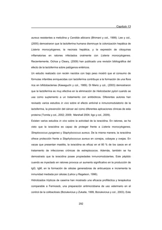 Capítulo 13
292
aureus resistentes a meticilina y Candida albicans (Bhimani y col., 1999). Lee y col.,
(2005) demostraron que la lactoferrina humana disminuye la colonización hepática de
Listeria monocytogenes, la necrosis hepática, y la expresión de citoquinas
inflamatorias en ratones infectados oralmente con Listeria monocytogenes.
Recientemente, Ochoa y Cleary, (2009) han publicado una revisión bibliográfica del
efecto de la lactoferrina sobre patógenos entéricos.
Un estudio realizado con recién nacidos con bajo peso mostró que el consumo de
fórmulas infantiles enriquecidas con lactoferrina contribuye a la formación de una flora
rica en bifidobacterias (Kawaguchi y col., 1989). Di Mario y col., (2003) demostraron
que la lactoferrina es muy efectiva en la eliminación de Helicobacter pylori cuando se
usa como suplemento a un tratamiento con antibióticos. Diferentes autores han
revisado varios estudios in vivo sobre el efecto antiviral e inmunomodulatorio de la
lactoferrina, la prevención del cáncer así como diferentes aplicaciones clínicas de esta
proteína (Tomita y col., 2002; 2009; Marshall 2004; Iigo y col., 2009).
Existen varios estudios in vivo sobre la actividad de la isracidina. En ratones, se ha
visto que la isracidina es capaz de proteger frente a Listeria monocytogenes,
Streptococcus pyogenes y Staphylococcus aureus. De la misma manera, la isracidina
ofrece protección frente a Staphylococcus aureus en conejos, cobayas y ovejas. En
vacas que presentan mastitis, la isracidina es eficaz en el 80 % de los casos en el
tratamiento de infecciones crónicas de estreptococos. Además, también se ha
demostrado que la isracidina posee propiedades inmunomodulantes. Este péptido
cuando es inyectado en ratones provoca un aumento significativo en la producción de
IgG, IgM, en la formación de células generadoras de anticuerpos e incrementa la
inmunidad mediada por células (Lahov y Regelson, 1996).
Hidrolizados trípticos de caseína han mostrado una eficacia profiláctica y terapéutica
comparable a Fermosob, una preparación antimicrobiana de uso veterinario en el
control de la colibacilosis (Biziulevicius y Zukaite, 1999, Biziulevicius y col., 2003). Este
 