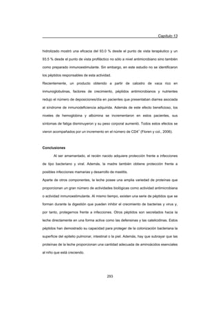 Capítulo 13
293
hidrolizado mostró una eficacia del 93.0 % desde el punto de vista terapéutico y un
93.5 % desde el punto de vista profiláctico no sólo a nivel antimicrobiano sino también
como preparado inmunoestimulante. Sin embargo, en este estudio no se identificaron
los péptidos responsables de esta actividad.
Recientemente, un producto obtenido a partir de calostro de vaca rico en
inmunoglobulinas, factores de crecimiento, péptidos antimicrobianos y nutrientes
redujo el número de deposiciones/día en pacientes que presentaban diarrea asociada
al síndrome de inmunodeficiencia adquirida. Además de este efecto beneficioso, los
niveles de hemoglobina y albúmina se incrementaron en estos pacientes, sus
síntomas de fatiga disminuyeron y su peso corporal aumentó. Todos estos efectos se
vieron acompañados por un incremento en el número de CD4+
(Floren y col., 2006).
Conclusiones
Al ser amamantado, el recién nacido adquiere protección frente a infecciones
de tipo bacteriano y viral. Además, la madre también obtiene protección frente a
posibles infecciones mamarias y desarrollo de mastitis.
Aparte de otros componentes, la leche posee una amplia variedad de proteínas que
proporcionan un gran número de actividades biológicas como actividad antimicrobiana
o actividad inmunoestimulante. Al mismo tiempo, existen una serie de péptidos que se
forman durante la digestión que pueden inhibir el crecimiento de bacterias y virus y,
por tanto, protegernos frente a infecciones. Otros péptidos son secretados hacia la
leche directamente en una forma activa como las defensinas y las catelicidinas. Estos
péptidos han demostrado su capacidad para proteger de la colonización bacteriana la
superficie del epitelio pulmonar, intestinal o la piel. Además, hay que subrayar que las
proteínas de la leche proporcionan una cantidad adecuada de aminoácidos esenciales
al niño que está creciendo.
 
