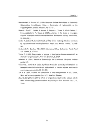 Capítulo 1
24
Mammarella E.J., Rubiolo A.C. (1996). Response Surface Methodology to Optimize E-
Galactosidase Immobilization Using a Combination of Hydrocolloids as the
Supporting Matrix. Biotech. Progress, 12, 612-617.
Mateo C., Grazú V., Pessela B., Montes, T., Palomo, J., Torres, R., López-Gallego F.,
Fernández-Lafuente R., Guisán J. (2007). Advances in the design of new epoxy
supports for enzyme immobilization-stabilization. Biochemical Society Transactions,
35, 1593-1601.
Santos A., Ladero M., García-Ochoa F. (1998). Kinetic modeling of lactose hydrolysis
by a E-galactosidase from Kluyveromices fragilis. Enz. Microb. Technol., 22, 558-
567.
Smithers G.W., Copeland A.D. (1997). International Whey Conference. Trends Food
Sci. Technol., 9, 119-123.
Trinder P. (1969). Determination of glucose in blood using glucose oxidase with an
alternative oxygen acceptor. Ann. Clin. Biochem., 6, 24-27
Wiseman A. (1991). Manual de biotecnología de los enzimas. Zaragoza: Editorial
Acribia S.A.
Yadav G.D., Jadhav S.R. (2005). Synthesis of reusable lipases by immobilization on
hexagonal mesoporous silica and encapsulation in calcium alginate. Microporous
and mesoporous materials, 86, 215-222.
Zall, R.R. (1992). Sources and composition of whey and permeate. In J.G. Zadow,
Whey and lactose processing. (pp. 1-72). New York: Elsevier.
Zhou Q., Dong-Chen X. (2001). Effects of temperature and pH on the catalytic activity
of the immobilized E-galactosidase from Kluyveromyces lactis. Biochem. Eng. J., 10,
33-40.
 