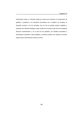 Capítulo 13
294
Actualmente existe un creciente interés por parte de la industria en la aplicación de
péptidos y proteínas a los alimentos funcionales con el objetivo de contribuir al
bienestar humano y de los animales. Hoy en día es posible producir péptidos y
proteínas con actividad biológica a gran escala con muy bajo coste, bien sea mediante
técnicas recombinantes o, en el caso de los péptidos, por hidrólisis enzimática o
fermentación bacteriana. Estos péptidos y proteínas podrían ser usados de manera
segura para la alimentación humana y animal.
 